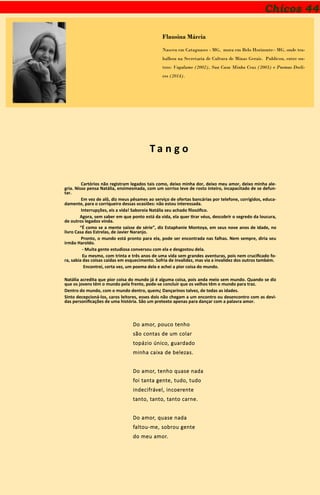 Chicos 44
Flausina Márcia
Nasceu em Cataguases - MG, mora em Belo Horizonte– MG, onde tra-
balhou na Secretaria de Cultura de Minas Gerais. Publicou, entre ou-
tros: Vagalume (2002), Sua Casa Minha Cruz (2003) e Poemas Decli-
ves (2014).
T a n g o
Cartórios não registram legados tais como, deixo minha dor, deixo meu amor, deixo minha ale-
gria. Nisso pensa Natália, ensimesmada, com um sorriso leve de rosto inteiro, incapacitado de se defun-
tar.
Em vez de alô, diz meus pêsames ao serviço de ofertas bancárias por telefone, corrigidos, educa-
damente, para o corriqueiro dessas ocasiões: não estou interessada.
Interrupções, eis a vida! Saboreia Natália seu achado filosófico.
Agora, sem saber em que ponto está da vida, ela quer tirar véus, descobrir o segredo da loucura,
de outros legados vinda.
“É como se a mente saísse de série”, diz Estaphanie Montoya, em seus nove anos de idade, no
livro Casa das Estrelas, de Javier Naranjo.
Pronto, o mundo está pronto para ela, pode ser encontrada nas falhas. Nem sempre, diria seu
irmão Haroldo.
- Muita gente estudiosa conversou com ela e desgostou dela.
Eu mesmo, com trinta e três anos de uma vida sem grandes aventuras, pois nem crucificado fo-
ra, sabia das coisas caídas em esquecimento. Sofria de invalidez, mas via a invalidez dos outros também.
Encontrei, certa vez, um poema dela e achei a pior coisa do mundo.
Natália acredita que pior coisa do mundo já é alguma coisa, pois anda meio sem mundo. Quando se diz
que os jovens têm o mundo pela frente, pode-se concluir que os velhos têm o mundo para traz.
Dentro do mundo, com o mundo dentro, quem¿ Dançarinos talvez, de todas as idades.
Sinto decepcioná-los, caros leitores, esses dois não chegam a um encontro ou desencontro com as devi-
das personificações de uma história. São um pretexto apenas para dançar com a palavra amor.
Do amor, pouco tenho
são contas de um colar
topázio único, guardado
minha caixa de belezas.
Do amor, tenho quase nada
foi tanta gente, tudo, tudo
indecifrável, incoerente
tanto, tanto, tanto carne.
Do amor, quase nada
faltou-me, sobrou gente
do meu amor.
 