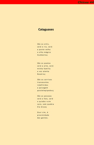Chicos 44
Cataguases
S ã o o s o i t i s ,
s e r á o r i o , s e r á
a p o n t e v e l h a
o o l h o m á g i c o
H u m b e r t o ¿
S ã o o s p o e t a s
s e r á a a r t e , s e r á
m i n h a f a m í l i a
a v o z a t e n t a
R o s á r i o ¿
S ã o o s s o r r i s o s
t r a n s e u n t e s
i n d e f i n i d o s
a p a i s a g e m
p a r a l e l e p í p e d o s ¿
S ã o a s p e s s o a s
s e r á a f a l a , s e r á
o q u i a b o r u i m
c a r o , s e m q u e b r a
E l a d i s s e ¿
O u v i s i m , é
p r o x i m i d a d e
d a s g e n t e s .
 