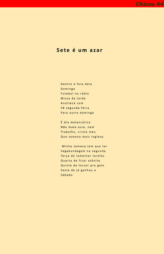 Sete é um azar
D e n t r o e f o r a d e l a
D o m i n g o
F u t e b o l n o r á d i o
M i s s a d a t a r d e
A n o i t e c e c o m
V ã s e g u n d a - f e i r a
P a r a o u t r o d o m i n g o
É d i a m e l a n c ó l i c o
N ã o m a t a a u l a , n e m
Tr a b a l h o , c r i s t o m e u
Q u e s e m a n a m a i s i n g l e s a .
M i n h a s e m a n a t e m q u e t e r
Va g a b u n d a g e m n a s e g u n d a
Te r ç a d e l a m e n t a r t a r e f a s
Q u a r t a d e f i c a r a t ô n i t a
Q u i n t a d e t o r c e r p r o g a l o
S e x t a d e j á g a n h o u e
S á b a d o .
Chicos 44
 