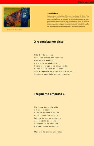 Chicos 44
Existência -1985 - Manabu Mabe
Antônio Perin
Baiano, nasceu em Itaobim - MG, cresceu nas franjas do Meia - Pata-
ca ouvindo sapateiros, costureiras, roceiros, tecelões contarem seus
casos e suas histórias de trabalho. Se encantava com folias de reis e
embriagados calangueiros em seus desafios pelos becos da infância.
Em casa escutava as alucinantes histórias paterna, ouvia a avó negra
cantando benditos em latim enquanto costurava, estranhava a emo-
ção materna entre novelas radiofônicas e os afazeres domésticos.
O repentista me disse:
N ã o b o r d o v e r s o s
r a b i s c o s a l m a s r e b u s c a d a s
N ã o c a n t o a l e g r i a s
a a l e g r i a s e v i v ê n c i a
C h o r o o s o l u ç o d o s e m u d e c i d o s
E c o o u o s i l ê n c i o d o s s u r d o s
S o u a l a g r i m a d o c e g o d i a n t e d a l u z
S o n h o o p e s a d e l o d o m o r i b u n d o .
Fragmento amoroso 1
N a l i n h a t o r t a d a v i d a
u m v e r s o e s c r e v i
c â n t i c o q u e n t e e t e r n o
c a l o r f e b r i l d e p a i x ã o
l e v e z a d e c o r p o n a n q u i m
e r a o a b r i r d a s a l m a s
a c a s a l a d a s n o i n v e r n o
p i e g a s , c o m o m i n h a f é
M a s a i n d a a s s i m u m v e r s o .
 