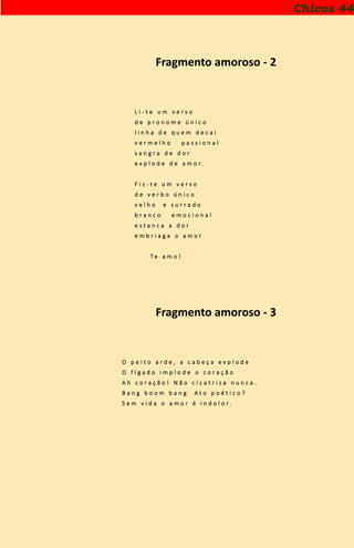 Chicos 44
Fragmento amoroso - 2
L i - t e u m v e r s o
d e p r o n o m e ú n i c o
l i n h a d e q u e m d e c a i
v e r m e l h o p a s s i o n a l
s a n g r a d e d o r
e x p l o d e d e a m o r .
F i z - t e u m v e r s o
d e v e r b o ú n i c o
v e l h o e s u r r a d o
b r a n c o e m o c i o n a l
e s t a n c a a d o r
e m b r i a g a o a m o r
T e a m o !
Fragmento amoroso - 3
O p e i t o a r d e , a c a b e ç a e x p l o d e
O f í g a d o i m p l o d e o c o r a ç ã o
A h c o r a ç ã o ! N ã o c i c a t r i z a n u n c a .
B a n g b o o m b a n g A t o p o é t i c o ?
S e m v i d a o a m o r é i n d o l o r .
 