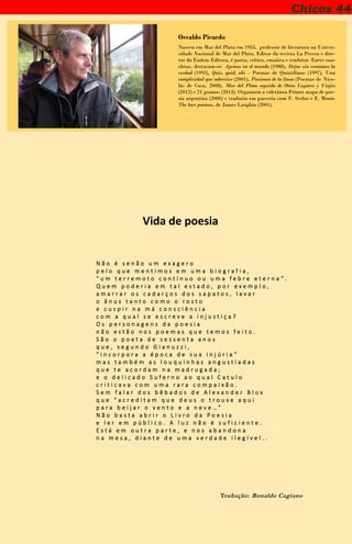 Chicos 44
Osvaldo Picardo
Nasceu em Mar del Plata em 1955, professor de literatura na Univer-
sidade Nacional de Mar del Plata. Editor da revista La Pecera e dire-
tor da Eudem Editora, é poeta, crítico, ensaísta e tradutor. Entre suas
obras, destacam-se: Apenas en el mundo (1988), Dejar sin ventanas la
verdad (1993), Quis, quid, ubi – Poemas de Quintiliano (1997), Una
complicidad que sobrevive (2001), Pasiones de la línea (Poemas de Nico-
lás de Cusa, 2008), Mar del Plata seguido de Otros Lugares y Viajes
(2012) e 21 gramos (2014). Organizou a coletânea Primer mapa de poe-
sia argentina (2000) e traduziu em parceria com F. Scelzo e E. Moore
The love poemas, de James Laughin (2001).
Vida de poesia
N ã o é s e n ã o u m e x a g e r o
p e l o q u e m e n t i m o s e m u m a b i o g r a f i a ,
“ u m t e r r e m o t o c o n t í n u o o u u m a f e b r e e t e r n a ” .
Q u e m p o d e r i a e m t a l e s t a d o , p o r e x e m p l o ,
a m a r r a r o s c a d a r ç o s d o s s a p a t o s , l a v a r
o â n u s t a n t o c o m o o r o s t o
e c u s p i r n a m á c o n s c i ê n c i a
c o m a q u a l s e e s c r e v e a i n j u s t i ç a ?
O s p e r s o n a g e n s d a p o e s i a
n ã o e s t ã o n o s p o e m a s q u e t e m o s f e i t o .
S ã o o p o e t a d e s e s s e n t a a n o s
q u e , s e g u n d o G i a n u z z i ,
“ i n c o r p o r a a é p o c a d e s u a i n j ú r i a ”
m a s t a m b é m a s l o u q u i n h a s a n g u s t i a d a s
q u e t e a c o r d a m n a m a d r u g a d a ;
e o d e l i c a d o S u f e r n o a o q u a l C a t u l o
c r i t i c a v a c o m u m a r a r a c o m p a i x ã o .
S e m f a l a r d o s b ê b a d o s d e A l e x a n d e r B l o x
q u e “ a c r e d i t a m q u e d e u s o t r o u x e a q u i
p a r a b e i j a r o v e n t o e a n e v e … ”
N ã o b a s t a a b r i r o L i v r o d a P o e s i a
e l e r e m p ú b l i c o . A l u z n ã o é s u f i c i e n t e .
E s t á e m o u t r a p a r t e , e n o s a b a n d o n a
n a m e s a , d i a n t e d e u m a v e r d a d e i l e g í v e l . .
Tradução: Ronaldo Cagiano
 