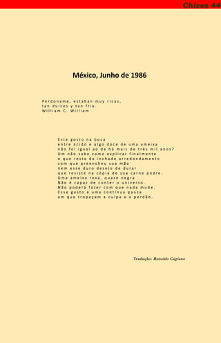 Chicos 44
México, Junho de 1986
P e r d o n a m e , e s t a b a n m u y r i c a s ,
t a n d u l c e s y t a n f r i a .
W i l l i a m C . W i l l i a m
E s t e g o s t o n a b o c a
e n t r e á c i d o e a l g o d o c e d e u m a a m e i x a
n ã o f o i i g u a l a o d e h á m a i s d e t r ê s m i l a n o s ?
U m n ã o s a b e c o m o e x p l i c a r f i n a l m e n t e
o q u e r e s t a d o i n c h a d o a r r e d o n d a m e n t o
c o m q u e p r e e n c h e u s u a m ã o
n e m e s s e d u r o d e s e j o d e d u r a r
q u e r e s i s t e n a c ó p i a d e s u a c a r n e p o d r e .
U m a a m e i x a r o x a , q u a s e n e g r a
N ã o é c a p a z d e c o n t e r o u n i v e r s o .
N ã o p o d e r á f a z e r c o m q u e n a d a m u d e .
E s s e g o s t o é u m a c o n t í n u a p a u s a
e m q u e t r o p e ç a m a c u l p a e o p e r d ã o .
Tradução: Ronaldo Cagiano
 