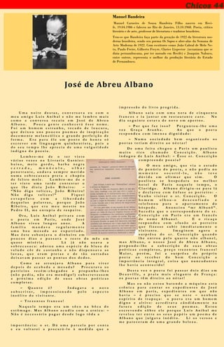 Chicos 44
Haroldo de Campos, poeta da “transcriação”
Manuel Bandeira
Manuel Carneiro de Sousa Bandeira Filho nasceu em Reci-
fe, 19.04.1986 e faleceu no Rio de Janeiro, 13.10.1968. Poeta, crítico
literário e de arte, professor de literatura e tradutor brasileiro.
Tem-se que Bandeira faça parte da geração de 1922 da literatura mo-
derna brasileira, sendo seu poema Os Sapos o abre-alas da Semana de
Arte Moderna de 1922. Com escritores como João Cabral de Melo Ne-
to, Paulo Freire, Gilberto Freyre, Clarice Lispector (ucraniana que se
dizia pernambucana, por ter morado em Recife) e Joaquim Nabuco,
entre outros, representa o melhor da produção literária do Estado
de Pernambuco.
U m a n o i t e d e s t a s , c o n v e r s a v a e u c o m o
m e u a m i g o L u í s A n í b a l e n ã o m e l e m b r o m a i s
c o m o a c o n v e r s a r e c a i u e m J o s é d e A b r e u
A l b a n o . P o u c a g e n t e c o n h e c e r á ê s s e n o m e .
F o i u m h o m e m e s t r a n h o , t o c a d o d e l o u c u r a ,
q u e d e i x o u u n s p o u c o s p o e m a s d e i n s p i r a ç ã o
d o c e m e n t e m e l a n c ó l i c a e g r a n d e p e r f e i ç ã o d e
f o r m a . E r a p a r a ê l e u m p o n t o d e h o n r a s ó
e s c r e v e r e m l i n g u a g e m q u i n h e n t i s t a , p o i s a
d o s e u t e m p o l h e a p r e c i a d e u m a v u l g a r i d a d e
i n d i g n a d a p o e s i a .
L e m b r o - m e d e o t e r v i s t o
v á r i a s v e z e s n a L i v r a r i a G a r n i e r :
b a i x o , m e i o g o r d o , b a r b a n e g r a
c e r r a d a , m o n ó c u l o , o l h a r
p e n e t r a n t e , a n d a v a s e m p r e m e t i d o
n u m a s o b r e c a s a c a p r e t a e c h a p é u
d e f e l t r o m o l e . L e m b r o - m e d e o
t e r v i s t o u m a t a r d e c o n t e s t a r o
q u e l h e d i z i a J o ã o R i b e i r o : –
“ N ã o d i g a t o l i c e s , J o ã o R i b e i r o !
N ã o d i g a t o l i c e s ! ” F i q u e i
e s t u p e f a t o c o m a l i b e r d a d e
d a q u e l a s p a l a v r a s , p o r q u e J o ã o
R i b e i r o , q u e e r a m e u m e s t r e n o
P e d r o I I , m e e n t u p i a d e r e s p e i t o .
O r a , L u í s A n í b a l p r i v a r a c o m
o p o e t a e m P a r i s , o n d e J o s é
A l b a n o v i v e u l o n g o s a n o s . A
f a m í l i a m a n d a v a r e g u l a r m e n t e
u m a b o a m e s a d a a o e x p a t r i a d o .
M a s ê s t e e s b a n j a v a o d i n h e i r o e m
p o u c o s d i a s e p a s s a v a o r e s t o d o m ê s e m
q u a s e m i s é r i a . L á j á n ã o u s a v a a
s o b r e c a s a c a : a d o t o u u m a e s p é c i e d e b l u s a d e
v e l u d o c ô r d e c a s t a n h a e n ã o d i s p e n s a v a a s
l u v a s , q u e e r a m p r e t a s e d e t ã o s u r r a d a s
d e i x a v a m p a s s a r a s p o n t a s d o s d e d o s .
C o m o s e a r r a n j a v a A l b a n o p a r a v i v e r
d e p o i s d e a c a b a d a a m e s a d a ? P r o c u r a v a o s
p a t r í c i o s r e c é m - c h e g a d o s e p r o p u n h a - l h e s
( n ã o p e d i a , n ã o e r a m e n d i g o ! ) s u b s c r e v e s s e m
a p r ó x i m a e d i ç ã o d e s u a s o b r a s p o é t i c a s
c o m p l e t a s .
– Q u a n t o é ? I n d a g a v a o n o v o
s u b s c r i t o r , i m p r e s s i o n a d o p e l o a s p e c t o
i n s ó l i t o d o v i s i t a n t e .
– T r e z e n t o s f r a n c o s !
N a q u e l e t e m p o e r a u m s ô c o n a b ô c a d o
e s t ô m a g o . M a s A l b a n o a c u d i a c o m a a r n i c a : –
N ã o é n e c e s s á r i o p a g a r d e s d e l o g o t ô d a a
i m p o r t â n c i a : o s r . D á u m a p a r c e l a p o r c o n t a
e e u v o l t a r e i a p r o c u r á - l o à m e d i d a q u e a
i m p r e s s ã o d o l i v r o p r o g r i d a .
A l b a n o s a í a c o m u m a n o t a d e c i n q u e n t a
f r a n c o s e i a j a n t a r e m r e s t a u r a n t e c a r o . N o
d i a s e g u i n t e e s t a v a d e n o v o e m a p e r t o s .
– P o r q u e f a z i s s o ? P e r g u n t o u - l h e u m a
v e z G r a ç a A r a n h a . A o q u e o p o e t a
r e s p o n d e u c o m i m e n s a d i g n i d a d e :
– N u m a s o c i e d a d e b e m o r g a n i z a d a o s
p o e t a s t e r i a m d i r e i t o a o n é c t a r !
D e u m a f e i t a c h e g o u a P a r i s u m p a u l i s t a
m u i t o r i c o c h a m a d o C o n c e i ç ã o . A l b a n o
i n d a g o u d e L u í s A n í b a l : – Ê s s e s r . C o n c e i ç ã o
c o m p r e e n d e p o e s i a ?
O m e u a m i g o , q u e v i a o e s t a d o
d e p e n ú r i a d o p o e t a , e n ã o p o d i a n o
m o m e n t o s o c o r r ê - l o , n ã o t e v e
d ú v i d a e m a f i r m a r q u e s i m . O
p a u l i s t a s e h o s p e d a r a n o m e l h o r
h o t e l d e P a r i s n a q u e l e t e m p o , o
C l a r i d g e . A l b a n o d i r i g i u - s e p a r a l á
e d e c l a r o u c o m ê n f a s e a o p o r t e i r o : -
V e n h o v i s i t a r o s r . C o n c e i ç ã o . O
h o m e m o l h o u - o d e s c o n f i a d o e
t e l e f o n o u p a r a o a p a r t a m e n t o d o
h ó s p e d e . A n u n c i o u “ m r A l b a n ô ” .
S u c e d i a q u e o c o r r e s p o n d e n t e d o s r .
C o n c e i ç ã o e m P a r i s e r a u m f r a n c ê s
d e n o m e A l b a n e l . E o r i c a ç o
r e s p o n d e u c o m e f u s ã o a o p o r t e i r o
q u e f i z e s s e s u b i r i m e d i a t a m e n t e o
v i s i t a n t e . I m a g i n e m a g o r a a
s u r p r ê s a d o s r . C o n c e i ç ã o q u a n d o
l h e e n t r o u p e l o q u a r t o n ã o a l b a n e l ,
m a s A l b a n o , o n o s s o J o s é d e A b r e u A l b a n o ,
p r o p o n d o - l h e a s u b s c r i ç ã o d e s u a s o b r a s
p o é t i c a s c o m p l e t a s , p r e ç o t r e z e n t o s f r a n c o s !
M a i o r , p o r é m , f o i a s u r p r ê s a d o p r ó p r i o
p o e t a a o r e c e b e r d o b o m C o n c e i ç ã o a
i m p o r t â n c i a i n t e g r a l , c o i s a q u e n u n c a d a n t e s
l h e h a v i a a c o n t e c i d o !
D e s t a v e z o p o e t a f o i p a s s a r d o i s d i a s e m
D e a u v i l l e , a p r a i a m a i s e l e g a n t e d e F r a n ç a :
o s p o e t a s t ê m d i r e i t o a o n é t a r !
M a s e u n ã o e s t o u b a t e n d o a m á q u i n a e s t a
c r ô n i c a p a r a c o n t a r o s e x p e d i e n t e s d e J o s é
A l b a n o e m p a r i s , e x p e d i e n t e s e m q u e n ã o
h a v i a – é p r e c i s o q u e s e n o t e – n e n h u m
e s p í r i t o d e t r a p a ç a : o p o e t a e r a u m h o m e m
d i g n o e a l t i v o : a c r e d i t a v a c â n d i d a m e n t e n a
f u t u r a e d i ç ã o d e s e u s p o e m a s . E s t o u
e s c r e v e n d o s ô b r e e l e p o r q u e L u í s A n í b a l m e
r e v e l o u t e r e n t r e o s s e u s p a p é i s u m p o e m a d e
A l b a n o q u e j u l g a v a i n é d i t o . L i o s v e r s o s e
m e p a r e c e r a m d e u m a g r a n d e b e l e z a .
José de Abreu Albano
 
