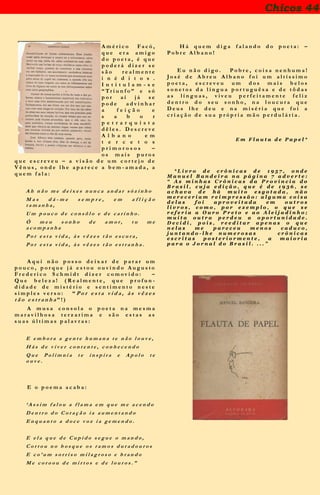 Chicos 44
A m é r i c o F a c ó ,
q u e e r a a m i g o
d o p o e t a , é q u e
p o d e r á d i z e r s e
s ã o r e a l m e n t e
i n é d i t o s .
I n t i t u l a m - s e
“ Tr i u n f o ” e s ó
p o r a í j á s e
p o d e a d v i n h a r
a f e i ç ã o e
s a b o r
p e t r a r q u i s t a
d ê l e s . D e s c r e v e
A l b a n o e m
t e r c e t o s
p r i m o r o s o s –
o s m a i s p u r o s
q u e e s c r e v e u – a v i s ã o d e u m c o r t e j o d e
V ê n u s , o n d e l h e a p a r e c e a b e m - a m a d a , a
q u e m f a l a :
A h n ã o m e d e i x e s n u n c a a n d a r s ò z i n h o
M a s d á - m e s e m p r e , e m a f l i ç ã o
t a m a n h a ,
U m p o u c o d e c o n s ô l o e d e c a r i n h o .
Ó m e u s o n h o d e a m o r , t u m e
a c o m p a n h a
P o r e s t a v i d a , à s v ê z e s t ã o e s c u r a ,
P o r e s t a v i d a , à s v ê z e s t ã o e s t r a n h a .
A q u i n ã o p o s s o d e i x a r d e p a r a r u m
p o u c o , p o r q u e j á e s t o u o u v i n d o A u g u s t o
F r e d e r i c o S c h m i d t d i z e r c o m o v i d o : –
Q u e b e l e z a ! ( R e a l m e n t e , q u e p r o f u n -
d i d a d e d e m i s t é r i o e s e n t i m e n t o n e s t e
s i m p l e s v e r s o : “ P o r e s t a v i d a , à s v ê z e s
t ã o e s t r a n h a ” ! )
A m u s a c o n s o l a o p o e t a n a m e s m a
m a r a v i l h o s a t e r z a r i m a e s ã o e s t a s a s
s u a s ú l t i m a s p a l a v r a s :
E e m b o r a a g e n t e h u m a n a t e n ã o l o u v e ,
H á s d e v i v e r c o n t e n t e , c o n h e c e n d o
Q u e P o l í m n i a t e i n s p i r a e A p o l o t e
o u v e .
E o p o e m a a c a b a :
‘ A s s i m f a l o u a f l a m a e m q u e m e a c e n d o
D e n t r o d o C o r a ç ã o i a a u m e n t a n d o
E n q u a n t o a d o c e v o z i a g e m e n d o .
E e l a q u e d e C u p i d o s e g u e o m a n d o ,
C o r t o u n o b o s q u e o s r a m o s d u r a d o u r o s
E c o ’ u m s o r r i s o m i l a g r o s o e b r a n d o
M e c o r o o u d e m i r t o s e d e l o u r o s . ”
H á q u e m d i g a f a l a n d o d o p o e t a : –
P o b r e A l b a n o !
E u n ã o d i g o . P o b r e , c o i s a n e n h u m a !
J o s é d e A b r e u A l b a n o f o i u m a l t í s s i m o
p o e t a , e s c r e v e u u m d o s m a i s b e l o s
s o n e t o s d a l í n g u a p o r t u g u ê s a e d e t ô d a s
a s l í n g u a s , v i v e u p e r f e i t a m e n t e f e l i z
d e n t r o d o s e u s o n h o , n a l o u c u r a q u e
D e u s l h e d e u e n a m i s é r i a q u e f o i a
c r i a ç ã o d e s u a p r ó p r i a m ã o p e r d u l á r i a .
E m F l a u t a d e P a p e l *
* L i v r o d e c r ô n i c a s d e 1 9 5 7 , o n d e
M a n u e l B a n d e i r a n a p á g i n a 7 a d v e r t e :
“ A s m i n h a s C r ô n i c a s d a P r o v í n c i a d o
B r a s i l , c u j a e d i ç ã o , q u e é d e 1 9 3 6 , s e
a c h a v a d e h á m u i t o e s g o t a d a , n ã o
m e r e c e r i a m r e i m p r e s s ã o : a l g u m a c o i s a
d e l a s f o i a p r o v e i t a d a e m o u t r o s
l i v r o s , c o m o , p o r e x e m p l o , o q u e s e
r e f e r i a a O u r o P r e t o e a o A l e i j a d i n h o ;
m u i t a o u t r a p e r d e u a o p o r t u n i d a d e .
D e c i d i , p o i s , r e e d i t a r a p e n a s o q u e
n e l a s m e p a r e c e u m e n o s c a d u c o ,
j u n t a n d o - l h e n u m e r o s a s c r ô n i c a s
e s c r i t a s p o s t e r i o r m e n t e , a m a i o r i a
p a r a o J o r n a l d o B r a s i l . . . . ”
 