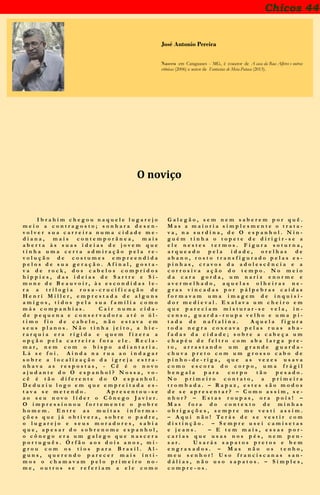 Chicos 44
José Antonio Pereira
Nasceu em Cataguases - MG, é coautor de A casa da Rua Alferes e outras
crônicas (2006) e autor de Fantasias de Meia-Pataca (2013).
O noviço
I b r a h i m c h e g o u n a q u e l e l u g a r e j o
m e i o a c o n t r a g o s t o ; s o n h a r a d e s e n -
v o l v e r s u a c a r r e i r a n u m a c i d a d e m e -
d i a n a , m a i s c o n t e m p o r â n e a , m a i s
a b e r t a à s s u a s i d e i a s d e j o v e m q u e
t i n h a u m a c e r t a a d m i r a ç ã o p e l a r e -
v o l u ç ã o d e c o s t u m e s e m p r e e n d i d a
p e l o s d e s u a g e r a ç ã o . A f i n a l , g o s t a -
v a d e r o c k , d o s c a b e l o s c o m p r i d o s
h i p p i e s , d a s i d e i a s d e S a r t r e e S i -
m o n e d e B e a u v o i r , à s e s c o n d i d a s l e -
r a a t r i l o g i a r o s a - c r u c i f i c a ç ã o d e
H e n r i M i l l e r , e m p r e s t a d a d e a l g u n s
a m i g o s , t i d o s p e l a s u a f a m í l i a c o m o
m á s c o m p a n h i a s . C a i r n u m a c i d a -
d e p e q u e n a e c o n s e r v a d o r a a t é o ú l -
t i m o f i o d e c a b e l o , n ã o e s t a v a e m
s e u s p l a n o s . N ã o t i n h a j e i t o , a h i e -
r a r q u i a e r a r í g i d a e q u e m f i z e r a a
o p ç ã o p e l a c a r r e i r a f o r a e l e . R e c l a -
m a r , n e m c o m o b i s p o a d i a n t a r i a .
L á s e f o i . A i n d a n a r u a a o i n d a g a r
s o b r e a l o c a l i z a ç ã o d a i g r e j a e s t r a -
n h a v a a s r e s p o s t a s , - C ê é o n o v o
a j u d a n t e d o O e s p a n h o l ? N o s s a , v o -
c ê é t ã o d i f e r e n t e d o O e s p a n h o l .
D e d u z i u l o g o e m q u e e m p r e i t a d a e s -
t a v a s e m e t e n d o . A p r e s e n t o u - s e
a o s e u n o v o l í d e r o C ô n e g o J a v i e r .
O i m p r e s s i o n o u f o r t e m e n t e o p o b r e
h o m e m . E n t r e a s m u i t a s i n f o r m a -
ç õ e s q u e j á o b t i v e r a , s o b r e o p a d r e ,
o l u g a r e j o e s e u s m o r a d o r e s , s a b i a
q u e , a p e s a r d o s o b r e n o m e e s p a n h o l ,
o c ô n e g o e r a u m g a l e g o q u e n a s c e r a
p o r t u g u ê s . Ó r f ã o a o s d o i s a n o s , m i -
g r o u c o m o s t i o s p a r a B r a s i l . A l -
g u n s , q u e r e n d o p a r e c e r m a i s í n t i -
m o s o c h a m a v a m p e l o p r i m e i r o n o -
m e , o u t r o s s e r e f e r i a m a e l e c o m o
G a l e g ã o , s e m n e m s a b e r e m p o r q u ê .
M a s a m a i o r i a s i m p l e s m e n t e o t r a t a -
v a , n a s u r d i n a , d e O e s p a n h o l . N i n -
g u é m t i n h a o t o p e t e d e d i r i g i r - s e a
e l e n e s t e s t e r m o s . F i g u r a s o t u r n a ,
a r q u e a d o p e l a i d a d e , o r e l h a s d e
a b a n o , r o s t o t r a n s f i g u r a d o p e l a s e s -
p i n h a s , c r a v o s d a a d o l e s c ê n c i a e a
c o r r o s i v a a ç ã o d o t e m p o . N o m e i o
d a c a r a g o r d a , u m n a r i z e n o r m e e
a v e r m e l h a d o , a q u e l a s o l h e i r a s n e -
g r a s v i n c a d a s p o r p á l p e b r a s c a í d a s
f o r m a v a m u m a i m a g e m d e i n q u i s i -
d o r m e d i e v a l . E x a l a v a u m c h e i r o e m
q u e p a r e c i a m m i s t u r a r - s e v e l a , i n -
c e n s o , g u a r d a - r o u p a v e l h o e u m a p i -
t a d a d e n a f t a l i n a . A q u e l a f i g u r a
t o d a n e g r a c o x e a v a p e l a s r u a s a b a -
f a d a s d a c i d a d e ; s o b r e a c a b e ç a u m
c h a p é u d e f e l t r o c o m a b a l a r g a p r e -
t o , a r r a s t a n d o u m g r a n d e g u a r d a -
c h u v a p r e t o c o m u m g r o s s o c a b o d e
p i n h o - d e - r i g a , q u e a s v e z e s u s a v a
c o m o e s c o r a d o c o r p o , u m a f r á g i l
b e n g a l a p a r a c o r p o t ã o p e s a d o .
N o p r i m e i r o c o n t a t o , a p r i m e i r a
t r o m b a d a . – R a p a z , e s t e s s ã o m o d o s
d e s e a p r e s e n t a r ? – C o m o a s s i m , s e -
n h o r ? – E s t a s r o u p a s , o r a p o i s ! –
M a s f o r a d o c o n t e x t o d e m i n h a s
o b r i g a ç õ e s , s e m p r e m e v e s t i a s s i m .
– A q u i n ã o ! T e r á s d e s e v e s t i r c o m
d i s t i n ç ã o . – S e m p r e u s e i c a m i s e t a s
e j e a n s . – E t e m m a i s , e s s a s p o r -
c a r i a s q u e u s a s n o s p é s , n e m p e n -
s a r . U s a r á s s a p a t o s p r e t o s e b e m
e n g r a x a d o s . – M a s n ã o o s t e n h o ,
m e u s e n h o r ! U s o f r a n c i s c a n a s s a n -
d á l i a s , n ã o u s o s a p a t o s . – S i m p l e s ,
c o m p r e - o s .
 