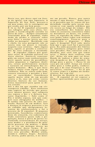 Chicos 44
N e s t a r u a , q u e d e s c e a q u i e m f r e n -
t e d a i g r e j a , t e m u m a s a p a t a r i a . A
S a p a t a r i a d o S e u T e l ê , p r o c u r e - o
e m m e u n o m e , e l e t e c o n s e g u i r á u m
p a r u s a d o , p o r u m b o m p r e ç o .
E l á s e f o i O e s p a n h o l a r r a s t a n d o
s u a r a b u g i c e p e l a c a s a a f o r a , l a r -
g a n d o o r e c é m - c h e g a d o s o z i n h o n a
p o r t a d a s a l a . S e m p r e c i o s a m e n t e
c o n t r o l a d o p e l o O e s p a n h o l , t i n h a
m e d o d e p e r d e r o c o n t r o l e s o b r e
s e u s f i é i s , o n o v i ç o i n i c i a s e u t r a -
b a l h o n a p a r o q u i a . R e s i d i n d o c o m
o c h e f e , n a c a s a p a r o q u i a l , n ã o s e
s e n t i a n e m u m p o u c o à v o n t a d e ,
n a q u e l a c a s a s o t u r n a . A p ó s a l g u n s
d i a s , a q u e l e a r p e s a d o e c o n s e r v a -
d o r d a c a s a c o m e ç o u a i n c o m o d á -
l o . O e s p a n h o l r a l h a v a p o r q u a l -
q u e r c o i s a . O t r a b a l h o p a s t o r a l e r a
o u t r a c h a t i c e . S e n t i a - s e c o n s t r a n -
g i d o e m s e n t a r n u m c o n f e s s i o n á r i o ,
o u v i r a q u e l e m o n t e d e p e c a d i l h o s ,
t o d o s p e q u e n o s e i n g ê n u o s d e s l i -
z e s , c o i s a s p e r f e i t a m e n t e n o r m a i s
e n a t u r a i s n o e n t r e c h o q u e s d a s r e -
l a ç õ e s h u m a n a s . M a s , o q u e i n c o -
m o d a v a m u i t o e r a m a l g u n s a t o s d e
v i o l ê n c i a . N ã o s e s e n t i a n a d a b e m ,
t e n t a v a c o n v e n c e r o p e c a d o r a b u s -
c a r a s a u t o r i d a d e s . C o n s i d e r a v a
a q u i l o m u i t o a l é m d e u m p e c a d o
c o n t r a a f é , m a s u m c r i m e c o n t r a
d i r e i t o s b á s i c o s d o s e r h u m a n o .
C o i s a i n a c e i t á v e l p a r a q u e m s e d i -
z i a c r i s t ã o .
A t é o d i a e m q u e a t e n d e u u m c i r -
c u n s p e c t o c i d a d ã o . E s t e c o n f e s s o u
u m a e s p é c i e d e f e t i c h e q u e p r o v o -
c a v a i m e n s o p r a z e r , m a s s u b m e t i a
s u a e s p o s a a d o r e a d e i x a v a b a s -
t a n t e d e p r i m i d a . – S a b e c o m o é !
E l a é m i n h a e s p o s a , t e m q u e c u m -
p r i r s u a s o b r i g a ç õ e s d e m u l h e r . –
O s e n h o r n ã o p r e c i s a d e u m a c o n -
f i s s ã o . P r e c i s a d e u m m é d i c o . I s t o
é d o e n ç a ! A r e s p o s t a p r o v o c o u a i r a
d o c i d a d ã o q u e a b r u p t a m e n t e l e -
v a n t o u d o c o n f e s s i o n á r i o e f o i à
p r o c u r a d e O e s p a n h o l . O p e q u e n o
p o t e n t a d o , f a z e n d e i r o , c o m e r c i a n t e
d o n o d o a r m a z é m , v i a c a d e r n e t a d e
f i a d o c o n t r o l a v a q u a s e t o d a a p o -
p u l a ç ã o , b a t e u à p o r t a d e J a v i e r r e -
c l a m a n d o a c i n t o s a m e n t e d o n o v i ç o ,
s e u s m o d o s e a p e t u l â n c i a d e m a n -
d á - l o p r o c u r a r u m m é d i c o . – O n d e
j á s e v i u u m m o l e q u e d e s t e s m e
d e s r e s p e i t a r d e s t a f o r m a . O s e -
n h o r , D o m A n t ô n i o , t e m q u e e n q u a -
d r a r e s t e p i r r a l h o . M e l h o r a i n d a ,
m a n d e - o e m b o r a d a q u i . A s s u n t o s
d e a l c o v a , p a d r e J a v i e r , é n o m á x i -
m o u m p e c a d o . N u n c a , m a s n u n c a
m e s m o é u m a d o e n ç a . P a d r e J a v i -
e r j á p e r c e b i a q u e o s v e n t o s d a m o -
d e r n i d a d e t r a z i d o p e l o j o v e m c h o -
c a v a m - s e c o m a q u e l a u r d i d u r a q u e
e l e t e c e r a a o l o n g o d o t e m p o . E l e
e r a c o n s e l h e i r o d o s h o m e n s p a r a
t o d o s o s a s s u n t o s ; c o n t r o l a v a t o d o s
o s m o r a d o r e s a o d e t e r , v i a c o n f i s -
s õ e s , o s s e g r e d o s d e t o d o s . E x e r c i a
e s t e p o d e r s o b r e t o d o s s e m n e n h u m
c o n s t r a n g i m e n t o . V i r o u - s e p a r a o
c o m e r c i a n t e e d i s p a r o u : – O l h a
a q u i , ô J o a q u i m ! V o c ê s a b e m u i t o
b e m q u e o q u e v o c ê f a z é p e r v e r s ã o
p u r a . E u a n d o p a s s a n d o d o s l i m i t e s
d a t o l e r â n c i a r e l i g i o s a p a r a r e m i r
t e u s p e c a d o s . V o u c o n v e r s a r c o m o
I b r a h i m , m a s v o c ê t e m q u e t o m a r
j e i t o . – N u n c a m a i s c o n f e s s o c o m
e l e ! A l i á s , e l e n e m a q u i v a i f i c a r .
D a n d o d e o m b r o s o d o n o d o a r m a -
z é m d e s p e d e - s e d o O e s p a n h o l . S e
d i r i g e p a r a a p o r t a . – P a s s a l á e m
c a s a p r a u m c a f é ? L a n ç a u m c í n i c o
o l h a r p a r a o v e l h o p a d r e , c o n h e c e -
d o r q u e é d e s u a s f r a q u e z a s e , m a -
q u i a v é l i c o , c o n t i n u a . – V á l á q u e
t e c o n t o c o m o é a m u l h e r d o f a r m a -
c ê u t i c o . S a í c o m e l a !
O d e s t i n o d e I b r a h i m j á e s t á s e l a -
d o . O e s p a n h o l s ó v a i e s p e r a r a
m e l h o r o p o r t u n i d a d e p a r a a n u n c i á -
l o .
 