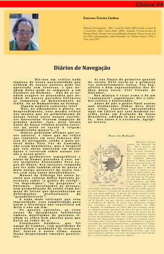 Chicos 44
Emerson Teixeira Cardoso
Nasceu em Cataguases - MG, é autor de Símiles (2001) poesia, coautor de
A casa da Rua Alferes e outras crônicas (2006). Traduziu O retorno do nativo de
Thomas Herdy. Sempre ativo em publicações literárias. Iniciou-se em Esti-
lete (1967), mimeografado, editor/fundador do Delirium Tremens (1983) e
Trem Azul (1997).
Diários de Navegação
D i z - n o s u m c r í t i c o n a d a
i n g ê n u o d e n o s s a n a c i o n a l i d a d e q u e
n e n h u m d e n o s s o s a u t o r e s p o d e s e r
a p r e c i a d o s e m r e s e r v a s , e q u e n e -
n h u m d e l e s p o d e s e c o m p a r a r a u m
F l a u b e r t o u D i c k e n s . N ã o h á a í n e -
n h u m e x a g e r o s e p e n s a r m o s q u e n e -
n h u m d e n o s s o s p e r í o d o s l i t e r á r i o s
s e c o m p a r a m a o R e n a s c i m e n t o n a
I t á l i a o u a o R o m a n t i s m o n a F r a n ç a .
A l g u é m p o d e r i a c o n t e s t a r i s t o ?
M a s , n o a l h e a m e n t o à g l ó r i a , n o
d e s p r e n d i m e n t o , e s s e m e s m o c r í t i c o
n o s m o s t r a q u e n o p r i m i t i m i s m o d e
n o s s a s l e t r a s e s s e s n o s s o s e s c r i t o -
r e s b u r o c r a t a s t i v e r a m l a m p e j o s d e
g r a n d e s p o e t a s . I s s o , m e i o s é c u l o
a n t e s d e n o s s o c é l e b r e j e s u í t a e s c r e -
v e r n a a r e i a o s v e r s o s à v i r g e m :
“ c o r d e i r i n h a m a n s a ” [ . . . ]
O u t r o s p o d e r i a m a f i r m a r q u e e s -
s e s a u t o r e s , é c l a r o q u e m e r e f i r o
a o s v i a j a n t e s e m s e u s f a m o s o s d i á -
r i o s d e n a v e g a ç ã o , s e n d o o m a i s n o -
t á v e l d e l e s P e r o V a z d e C a m i n h a ,
n ã o e r a m b r a s i l e i r o s , m a s é i n e g á v e l
q u e t a i s o b r a s n a s c e r a m e m n o s s a s
á g u a s e v e r s a v a m s o b r e n o s s a s c o i -
s a s e n o s s a g e n t e .
C o m p o r m e n o r e s t o p o g r á f i c o s e
n o t a s d e h u m o r p r e c e d e u a e s t e , o u -
t r o i n c i p i e n t e h i s t o r i a d o r P e r o L o -
p e s d e S o u s a . S e u s u c e s s o r r e s p o n d e
p o r t e r s i d o t a m b é m a l é m d e p o e t a o
m a i s a n t i g o p r e c u r s o r d e n o s s o t e a -
t r o c o m s e u s a u t o s m o r a l i z a d o r e s .
M a n o e l d e N ó b r e g a f o i o u t r o j e -
s u í t a q u e r e l a t o u d a d o s b a s t a n t e p i -
t o r e s c o s s o b r e “ o g e n t i o d o s e r t ã o ” ,
“ o s d e g r e d a d o s ” , “ a s p r e g a ç õ e s ” e
b a t i s m o s . G a r a t u j a d o s à s p r e s s a s ,
s e m p r e m e d i t a ç ã o d e e s t i l o e r a m h o -
m e n s d e l e t r a s q u e d e s c o n h e c i a m a s
d e f o r m a ç õ e s p r o f i s s i o n a i s d a
“ g r a n d e l e t t r e r i e ” .
E n a d a m a i s c a t i v a n t e q u e e s s a
i n g e n u i d a d e , e s s a s i m p l i c i d a d e p a r a
q u e m a l i t e r a t u r a n ã o c o n s t i t u í a u m
m e i o e n ã o u m f i m .
N o q u e s i t o e p i s t o l a r , a s r i c a s
c a r t a s d e d o c u m e n t o s f o l c l ó r i c o s
e m b o r a d e s t i t u í d a s d e p a t e n t e s t i -
n h a m o s o l h o s b e m a b e r t o s p a r a q u e
h a v i a a o r e d o r d e s i .
F i n a l m e n t e G a n d a v o , q u e f o i
a m i g o d e C a m õ e s , c o m q u a l i d a d e s d e
n a t u r a l i s t a e g r a d a ç õ e s d e r e c e n s e a -
d o r , l o u v o u o n o s s o c l i m a , n o s s a
f a u n a d e s p e r t a n d o e m o ç õ e s p a n t e í s -
t a s .
A í n o s f i n a i s d o p r i m e i r o q u a r t e l
d o s é c u l o X V I I o u v i u - s e a p r i m e i r a
v o z a u t e n t i c a m e n t e n o s s a . V o z b r a -
s i l e i r a e b e m r e p r e s e n t a t i v a d o s f i -
l h o s d e s t a t e r r a : F r e i V i c e n t e d e
S a l v a d o r .
S u a m í m i c a é v i v a z c o m o a d e u m
“ c a n t a s t o r i e ” n a p o l i t a n o : d i z o c é l e -
b r e c r í t i c o e h i s t o r i a d o r .
A n t e s d e p ô r o p o n t o f i n a l n e s t a s
m a l a l i n h a v a d a s l i n h a s d e v o d i z e r
q u e e s t e s c o n c e i t o s a p r e s e n t a d o s
a q u i e m C h i c o s p o r e s t e m o d e s t o e s -
c r i b a e s t ã o e m E v o l u ç ã o d a P r o s a
B r a s i l e i r a , e d i t a d a l á n o s a n o s t r i n -
t a . S e u a u t o r é o e x c e l e n t e , A g r i p i -
n o G r i e c o .
N o t a d a R e d a ç ã o
A g r i p i n o G r i e c o
n a s c e u e m P a r a í b a d o
S u l - R J e m o r r e u n o
R i o d e J a n e i r o - R J
1 9 7 3 . C r í t i c o l i t e r á r i o ,
p o e t a , c o n t i s t a , t r a d u -
t o r , j o r n a l i s t a . F i l h o
d o s i t a l i a n o s P a s c o a l
G r i e c o e R o s a C o v e l l o
G r i e c o , p r o v e n i e n t e s d e
B a s i l i c a t a . E m 1 9 0 6 ,
m u d a - s e p a r a o R i o d e
J a n e i r o e c o m e ç a a c a r -
r e i r a d e f u n c i o n á r i o p ú -
b l i c o n a C e n t r a l d o B r a -
s i l . E s t r é i a n a l i t e r a t u -
r a c o m u m a o b r a d e p o -
e s i a , Â n f o r a s , e m 1 9 1 0 ,
e t r ê s a n o s d e p o i s c o m
u m c o n j u n t o d e c o n t o s
i n t i t u l a d o E s t á t u a s M u t i l a d a s . D e 1 9 1 3 a t é 1 9 2 0 d e d i c a -
s e i n t e i r a m e n t e à l e i t u r a d e a u t o r e s c l á s s i c o s e r o m â n t i -
c o s s e m n a d a p u b l i c a r . A p a r t i r d e e n t ã o e s c r e v e c o l u -
n a s l i t e r á r i a s e m p e q u e n o s j o r n a i s e r e v i s t a s a t é s e r
c o n v i d a d o p e l o c r í t i c o T r i s t ã o d e A t a í d e a s u b s t i t u í - l o
e m O J o r n a l , e m q u e e s t r é i a c o m a r t i g o s o b r e o p o e -
t a G r e g ó r i o d e M a t o s . E e s s e s s e u s p r i m e i r o s a r t i g o s
s ã o r e u n i d o s e m F e t i c h e s e F a n t o c h e s , d e 1 9 2 1 ,
e C a ç a d o r d e S í m b o l o s , d e 1 9 2 3 . E m s u a s c o l u n a s t o r n a -
s e t a m b é m g r a n d e d e f e n s o r d a o b r a d o p o e t a C a s t r o A l -
v e s . S u a i m p o r t â n c i a n o m e i o l i t e r á r i o , d o i n í c i o d a d é -
c a d a d e 1 9 2 0 à d é c a d a d e 1 9 5 0 , e s t á d i r e t a m e n t e l i g a d a
a o f a t o d e p e r m a n e c e r t o d o e s s e t e m p o e s c r e v e n d o d i a r i -
a m e n t e e m i m p o r t a n t e s j o r n a i s , c o m s u a s c o l u n a s c a r a c -
t e r i z a d a s p e l o e c l e t i s m o e p e l o t o m p o l ê m i c o e s a t í r i c o ,
t r a t a n d o d e e s c r i t o r e s b r a s i l e i r o s , e s t r a n g e i r o s e l a n ç a -
m e n t o s . E m c o m e m o r a ç ã o a o c e n t e n á r i o d e s e u n a s c i -
m e n t o , e m 1 9 8 8 , é l a n ç a d o o v o l u m e G r a l h a s e P a v õ e s ,
c o m o r g a n i z a ç ã o d o f i l h o D o n a t e l l o G r i e c o , q u e t r a z
a p o n t a m e n t o s i n é d i t o s e s c r i t o s e m p e q u e n a s t i r a s d e p a -
p e l e e n c o n t r a d o s e m c a i x a s d e s a p a t o .
 