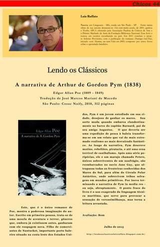 Chicos 44
Luiz Ruffato
Nasceu em Cataguases - MG, reside em São Paulo - SP. Entre tantas
obras de sua autoria destacam-se: Eles eram muitos cavalos, de 2001, ganhou
o Troféu APCA oferecido pela Associação Paulista de Críticos de Arte e
o Prêmio Machado de Assis da Fundação Biblioteca Nacional. Esse livro o
tornou um escritor reconhecido no país. Em 2011 concluiu o proje-
to Inferno Provisório, com a publicação do romance Domingos Sem Deus,
iniciado com Mamma, son tanto Felice em 2005, composto por cinco livros
sobre o operariado brasileiro.
Lendo os Clássicos
Este, que é o único romance de
Poe, mostra a poderosa imaginação do au-
tor. Escrito em primeira pessoa, trata-se de
uma mescla de aventura e terror, gêneros
que, embora já existissem antes, ganharam
com ele roupagem nova. Filho de comerci-
antes de Nantucket, importante porto bale-
eiro situado na costa leste dos Estados Uni-
dos, Pym é um jovem entediado em sua ci-
dade, desejoso de ganhar os mares. Sua
sorte muda quando embarca clandestina-
mente no barco do capitão Barnard, pai de
seu amigo Augustus. O que deveria ser
uma expedição de pesca à baleia transfor-
ma-se em um relato que vai do mais extre-
mado realismo ao mais desvairado fantásti-
co. Ao longo da narrativa, Pym descreve
motins, rebeliões, pirataria, e até uma cena
terrível de canibalismo. Após uma série pe-
ripécias, ele e um marujo chamado Peters,
únicos sobreviventes de um naufrágio, são
reembarcados no navio Jane Guy, que ul-
trapassa todas as fronteiras conhecidas dos
Mares do Sul, para além do Círculo Polar
Antártico, onde sobrevivem tribos selva-
gens em mundos primitivos. Poe inova ter-
minando a narrativa de Pym in media res -
ou seja, abruptamente. O ponto fraco do
livro é o uso exagerado da linguagem técni-
ca marítima, que serve para provocar a
sensação de verossimilhança, mas torna a
leitura arrastada.
Avaliação: Bom
Julho de 2015
h t t p : / / l e n d o o s c l a s s i c o s l u i z r u f f a t o . b l o g s p o t . c o m . b r /
A narrativa de Arthur de Gordon Pym (1838)
Edgar Allan Poe (1809 - 1849)
Tradução de José Marcos Mariani de Macedo
São Paulo: Cosac Naify, 2010, 312 páginas
 