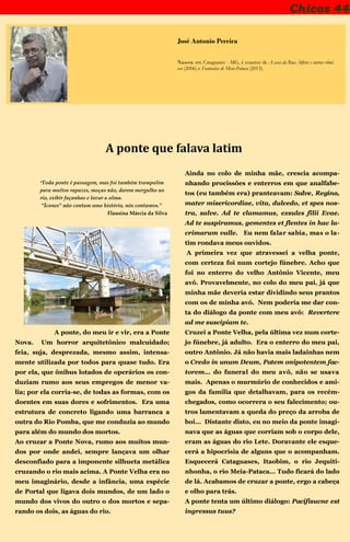 Chicos 44
José Antonio Pereira
Nasceu em Cataguases - MG, é coautor de A casa da Rua Alferes e outras crôni-
cas (2006) e Fantasias de Meia-Pataca (2013).
A ponte que falava latim
“Toda ponte é passagem, mas foi também trampolim
para muitos rapazes, moças não, darem mergulho no
rio, exibir façanhas e lavar a alma.
"Ícones" não contam uma história, nós contamos.”
Flausina Márcia da Silva
A ponte, do meu ir e vir, era a Ponte
Nova. Um horror arquitetônico malcuidado;
feia, suja, desprezada, mesmo assim, intensa-
mente utilizada por todos para quase tudo. Era
por ela, que ônibus lotados de operários os con-
duziam rumo aos seus empregos de menor va-
lia; por ela corria-se, de todas as formas, com os
doentes em suas dores e sofrimentos. Era uma
estrutura de concreto ligando uma barranca a
outra do Rio Pomba, que me conduzia ao mundo
para além do mundo dos mortos.
Ao cruzar a Ponte Nova, rumo aos muitos mun-
dos por onde andei, sempre lançava um olhar
desconfiado para a imponente silhueta metálica
cruzando o rio mais acima. A Ponte Velha era no
meu imaginário, desde a infância, uma espécie
de Portal que ligava dois mundos, de um lado o
mundo dos vivos do outro o dos mortos e sepa-
rando os dois, as águas do rio.
Ainda no colo de minha mãe, crescia acompa-
nhando procissões e enterros em que analfabe-
tos (eu também era) pranteavam: Salve, Regina,
mater misericordiae, vita, dulcedo, et spes nos-
tra, salve. Ad te clamamus, exsules filii Evae.
Ad te suspiramus, gementes et flentes in hac la-
crimarum valle. Eu nem falar sabia, mas o la-
tim rondava meus ouvidos.
A primeira vez que atravessei a velha ponte,
com certeza foi num cortejo fúnebre. Acho que
foi no enterro do velho Antônio Vicente, meu
avô. Provavelmente, no colo do meu pai, já que
minha mãe deveria estar dividindo seus prantos
com os de minha avó. Nem poderia me dar con-
ta do diálogo da ponte com meu avô: Revertere
ad me suscipiam te.
Cruzei a Ponte Velha, pela última vez num corte-
jo fúnebre, já adulto. Era o enterro do meu pai,
outro Antônio. Já não havia mais ladainhas nem
o Credo in unum Deum, Patem onipotentem fac-
torem... do funeral do meu avô, não se usava
mais. Apenas o murmúrio de conhecidos e ami-
gos da família que detalhavam, para os recém-
chegados, como ocorrera o seu falecimento; ou-
tros lamentavam a queda do preço da arroba de
boi... Distante disto, eu no meio da ponte imagi-
nava que as águas que corriam sob o corpo dele,
eram as águas do rio Lete. Doravante ele esque-
cerá a hipocrisia de alguns que o acompanham.
Esquecerá Cataguases, Itaobim, o rio Jequiti-
nhonha, o rio Meia-Pataca... Tudo ficará do lado
de lá. Acabamos de cruzar a ponte, ergo a cabeça
e olho para trás.
A ponte tenta um último diálogo: Pacifisucne est
ingressus tuus?
 