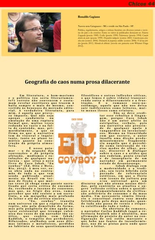 Chicos 44
Ronaldo Cagiano
Nasceu nem Cataguases - MG e reside em São Paulo - SP.
Publica, regularmente, artigos e criticas literárias em diversos jornais e revis-
tas do país e do exterior. Entre os vários já publicados destacam-se: Palavra
Engajada (poesia 1989) Exílio (poesia 1990) Palavracesa (poesia 1994) Canção
dentro da noite (poesia 1999) Dezembro indigesto (contos 2001) Concerto para arra-
nha-céus (contos 2004) Dicionário de pequenas solidões (contos 2006) O sol nas feri-
das (poesia 2011) Moenda de silêncios (novela em parceria com Whisner Fraga
2012).
E m l i t e r a t u r a , o b o m - m o c i s m o
e o p o l í t i c a ( o u s e r i a l i t e r a r i a m e n -
t e ? ) c o r r e t o n ã o c o n v e n c e m e c o s t u -
m a m r e v e l a r e s c r i t o r e s q u e t r a z e m à
b a i l a s e m p r e o m a i s d o m e s m o , c o n -
v e r t i d o à s b e n e s s e s d o m e r c a d o e d i t o -
r i a l . A v e r d a d e i r a l i t e r a t u r a , p a r a
m i m , é a q u e l a q u e p r o v o -
c a i m p a c t o . Q u e n ã o s e j a
a p e n a s c a u d a t á r i a o u
e m u l a ç ã o d e u m a r u p t u r a
f o r m a l q u e , m u i t a s v e z e s
r e d u n d a n o v a z i o e n a f a l -
t a d e c o n t e ú d o , m a s , p r i -
m o r d i a l m e n t e , a q u e s e
f i r m a n o q u e a n a r r a t i v a
t e m d e v i s c e r a l e i n q u i e -
t a n t e , t a n t o n o p l a n o t e -
m á t i c o q u a n t o n a c o n s -
t r u ç ã o d a p r ó p r i a a t m o s -
f e r a .
É n e s s e p a t a -
m a r – o d a n e g a ç ã o d a s
c o n v e n ç õ e s e d a p r ó p r i a
a f e t a ç ã o , m o d i s m o s e r o -
t u l a ç õ e s d e q u a l q u e r n a -
t u r e z a – q u e s i t u o o n o v o
l i v r o d e C a c o I s h a k , “ E u
c o w b o y ” ( E d . O i t o e M e i o ,
R i o , 2 0 1 5 ) . A m e u v e r , e s -
s a o b r a a n d a n a c o n t r a -
m ã o d e t u d o o q u e v e m
s e n d o p u b l i c a d o a t u a l -
m e n t e n o B r a s i l e m t e r -
m o s d e f i c ç ã o e q u e m u i -
t a s v e z e s j á c h e g a c o m o p a c o t e s a c r a -
l i z a d o p o r c e r t a c r í t i c a d e e n c o m e n -
d a , r e c e b e n d o o i n c e n s o d o c o n s e n s o ,
m a s q u e , n o f r i g i r d o s o v o s , v a m o s
p e r c e b e r q u e n ã o r e s i s t e a u m e s c r u -
t í n i o , a u m m e r g u l h o m a i s p r o f u n d o
d o l e i t o r e a t é d a c r í t i c a s i n c e r a .
“ E u , c o w b o y ” t r a n s i t a
n u m u n i v e r s o e m q u e a r u p t u r a s e d á ,
r e p i t o , n ã o p e l a d e m o l i ç ã o d a f o r m a ,
m a s p e l a p u n g ê n c i a d e u m a a g u d a c a -
t a r s e e x i s t e n c i a l q u e i r r o m p e v u l c â -
n i c a d a s v o z e s d e u m n a r r a d o r t ã o c a -
ó t i c o , q u e c o a b i t a c o m I s h a k /
K a d d i s h , o t e m p ( l ) o d o s p e r d e d o r e s .
B i f u r c a d o s , a t a l h a d o s s e m s e u s d i l e -
m a s í n t i m o s e m e t a f í s i c o s , p e r d i d o s
n o l a b i r i n t o d e s e u s q u e s t i o n a m e n t o s
f i l o s ó f i c o s e o u t r a s i n f l e x õ e s c é t i c a s ,
o q u e l e m o s é s o b r e v i d a ( s ) t r a n s c o r -
r e n d o e n t r e o d i l a c e r a m e n t o e a f r u s -
t r a ç ã o . É o r o m a n c e s o c o - n o -
e s t ô m a g o , a q u e l e q u e n ã o n o s d e i x a
s a i r i n d i f e r e n t e s c o m o l e i t o r e s , m u i -
t o m e n o s i l e s o s c o m o c r i a t u r a .
N ã o s e d e v e c r e d i -
t a r e s s e r e b u l i ç o à l i n g u a -
g e m , p o r q u e C a c o I s h a k
n ã o é u m a u t o r a f e i t o à s
e s t r i p u l i a s v e r b a i s , p o i s
s u a n a r r a t i v a n ã o p r e s c i n -
d e d e q u a l q u e r a p e l o à
v a n g u a r d i c e o u i n v e n c i o n i -
c e s . M e s m o n a l i n e a r i d a d e
c o m q u e e s c r e v e , o a u t o r
i n s u f l a u m a d i c ç ã o p r e d o -
m i n a n t e m e n t e f r a g m e n t á -
r i a n a q u i l o q u e é p e r c e b i -
d o c o m o i n t e r s e ç ã o d e v á -
r i o s m o d o s d e o l h a r , p e n -
s a r , d i s c o r r e r & d i a l o g a r
s o b r e o c a o s e a a r i d e z q u e
n o s r o d e i a m , p o n t o c r u c i a l
e d e i n s u r g ê n c i a d e u m
n a r r a d o r e m p e r m a n e n t e
e s t a d o d e d e s a s s o s s e g o .
I s h a k d i a l o g a c o m
a m o d e r n i d a d e e a t r a d i -
ç ã o , s e u t e x t o h í b r i d o e s t á
p o v o a d o d e r e f e r e n c i a i s
e s t é t i c o s , e m q u e o f l e r t e
c o m í c o n e s d a c u l t u r a p o p
e / o u u n i v e r s a l g e r a u m
d i s c u r s o q u e n ã o a t e n u a n o s s a s d ú v i -
d a s , p e l o c o n t r á r i o a s a t u a l i z a e s u -
g e r e r e f l e x ã o c r í t i c a s o b r e o q u o t i d i -
a n o e o d e s m a n t e l a m e n t o d a c i v i l i z a -
ç ã o a r b i t r á r i a d o c o n s u m o e d a m a s s
m e d i a . U m n e c e s s á r i o v ô m i t o l i t e r á -
r i o e c o n c e i t u a l c o n t r a e s s e m u n d o
f e t i c h i z a d o p e l o d e u s m e r c a d o , q u a n -
d o t u d o n ã o p a s s a d e v e r n i z e e t i q u e -
t a c o i s i f i c a n d o t u d o e t o d o s .
N a a b e r t u r a d o r o m a n c e ,
o n a r r a d o r C a r l o s K a d d i s h ( a q u i a r e -
f e r ê n c i a b e a t n i k n ã o é a l e a t ó r i a , m a s
a f i r m a ç ã o d o p r o j e t o d o a u t o r n a c o n -
f i g u r a ç ã o d e s e u e s t i l o m a r c a n t e e
q u e b e b e n a s f o n t e s d o i n c o n f o r m i s -
m o ) , n o s d á a s p i s t a s p a r a o n d e q u e r
l e v a r o l e i t o r .
Geografia do caos numa prosa dilacerante
 