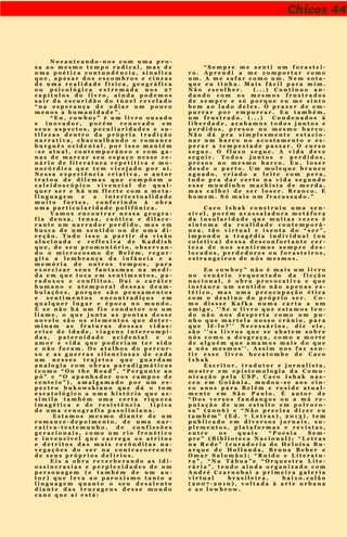 Chicos 44
N o c a u t e a n d o - n o s c o m u m a p r o -
s a a o m e s m o t e m p o r a d i c a l , m a s d e
u m a p o é t i c a c o n t u n d ê n c i a , s i n a l i z a
q u e , a p e s a r d o s e s c o m b r o s e c i n z a s
d e u m a r e a l i d a d e f í s i c a , g e o g r á f i c a
o u p s i c o l ó g i c a e x t r e m a d a n o s 2 7
c a p í t u l o s d o l i v r o , a i n d a p o d e m o s
s a i r d a e s c u r i d ã o d o t ú n e l r e v e l a d o
“ n a e s p e r a n ç a d e o d i a r u m p o u c o
m e n o s a h u m a n i d a d e ” .
“ E u , c o w b o y ” é u m l i v r o o u s a d o
e i n o v a d o r , p o r é m r e n o v a d o e m
s e u s a s p e c t o s , p e c u l i a r i d a d e s e s u -
t i l e z a s d e n t r o d a p r ó p r i a t r a d i ç ã o
n a r r a t i v a , c h a c o a l h a n d o o r o m a n c e
b u r g u ê s o c i d e n t a l , p o r i s s o m a n t é m
- s e a t u a l , c o n t e m p o r â n e o e c o m g a -
n a s d e m a r c a r s e u e s p a ç o n e s s e c e -
n á r i o d e l i t e r a t u r a r e p e t i t i v a e m o -
n o c ó r d i c a q u e t e m v i c e j a d o p o r a í .
N e s s a e x p e r i ê n c i a c r i a t i v a , o a u t o r
t r a t o u d e d i l e m a s q u e c o m p õ e m o
c a l e i d o s c ó p i c o v i v e n c i a l d e q u a l -
q u e r s e r e h á u m f l e r t e c o m a m e t a -
l i n g u a g e m e a i n t e r t e x t u a l i d a d e
m u i t o f o r t e s , c o n f e r i n d o à o b r a
u m a p a r t i c u l a r i d a d e p o l i f ô n i c a .
V a m o s e n c o n t r a r n e s s a g e o g r a -
f i a d e n s a , t e n s a , c a ó t i c a e d i l a c e -
r a n t e u m n a r r a d o r p e r d i d o , m a s e m
b u s c a d e u m s e n t i d o o u d e u m a d i -
r e ç ã o . T u d o i s s o a p a r t i r d a v i s ã o
a l u c i n a d a e r e f l e x i v a d e K a d d i s h
q u e , d e s e u p r o m o n t ó r i o , o b s e r v a n -
d o o m i c r o c o s m o d e B e l é m , r e g u r -
g i t a a l e m b r a n ç a d a i n f â n c i a e a
m e m ó r i a d e o u t r o s t e m p o s , p a r a
e x o r c i z a r s e u s f a n t a s m a s n a m e d i -
d a e m q u e t o c a e m s e n t i m e n t o s , p a -
r a d o x o s e c o n f l i t o s . D a í o c a r á t e r
h u m a n o e a t e m p o r a l d e s s a s d e a m -
b u l a ç õ e s , p o r q u e s ã o p e n s a m e n t o s
e s e n t i m e n t o s e n c o n t r a d i ç o s e m
q u a l q u e r l u g a r e é p o c a n o m u n d o .
E s e n ã o h á u m f i o c o n d u t o r o u u m
l i a m e , o q u e j u n t a a s p o n t a s d e s s e
n o v e l o s ã o o s e l e m e n t o s q u e d e t e r -
m i n a m a s f r a t u r a s d e s s a s v i d a s :
c r i s e d e i d a d e , v i a g e n s i n t e r r o m p i -
d a s , p a t e r n i d a d e a c i d e n t a l e o
a m o r e v i d a q u e p o d e r i a m t e r s i d o
e n ã o f o r a m . O s a t a l h o s d o p e r c u r -
s o e a s g u e r r a s s i l e n c i o s a s d e c a d a
u m n e s s e s t r a j e t o s q u e g u a r d a m
a n a l o g i a c o m o b r a s p a r a d i g m á t i c a s
( c o m o “ O n t h e R o a d ” , “ P e r g u n t e a o
p ó ” e “ O a p a n h a d o r n o s c a m p o s d e
c e n t e i o ” ) , a m a l g a m a d o p o r u m e s -
p e c t r o b u k o w s k i a n o q u e d á o t o m
e s c a t o l ó g i c o a u m a h i s t ó r i a q u e a s -
s i m i l a t a m b é m u m a c e r t a r i q u e z a
i m a g é t i c a e d e r e s i s t ê n c i a t í p i c a
d e u m a c e n o g r a f i a p a s o l i n i a n a .
E s t a m o s m e s m o d i a n t e d e u m
r o m a n c e - d e p o i m e n t o , d e u m a n a r -
r a t i v a - t e s t e m u n h o , d e c o n f i s s õ e s
g e r a c i o n a i s , c o m o u m r i o f r e n é t i c o
e i n v e n c í v e l q u e c a r r e g a o s a t r i t o s
e d e t r i t o s d a s m a i s r e c ô n d i t a s n a -
v e g a ç õ e s d o s e r n a c o n t r a c o r r e n t e
d e s e u s p r ó p r i o s d e l í r i o s .
E i s a o b r a r e v e r b e r a n d o a s i d i -
o s s i n c r a s i a s e p e r p l e x i d a d e s d e u m
p e r s o n a g e m ( e t a m b é m d e u m a u -
t o r ) q u e l e v a a o p a r o x i s m o t a n t o a
l i n g u a g e m q u a n t o o s e u d e s a l e n t o
d i a n t e d a s t r u c a g e n s d e s s e m o n d o
c a n e q u e a í e s t á :
“ S e m p r e m e s e n t i u m f o r a s t e i -
r o . A p r e n d i a m e c o m p o r t a r c o m o
u m . A m e s a f a r c o m o u m . N e m s o t a -
q u e e u t i n h a . M a i s f á c i l p a r a m i m .
N ã o e s c o l h e r . ( . . . ) C o n t i n u o a n -
d a n d o c o m o s m e s m o s f r u s t r a d o s
d e s e m p r e e s ó p o r q u e e u m e s i n t o
b e m a o l a d o d e l e s . O p r a z e r d e e m -
p u r r a r p o r e m p u r r a r . E u t a m b é m ,
u m f r u s t r a d o . ( . . . ) C o n d e n a d o s à
l i b e r d a d e , a c a b a m o s t o d o s j u n t o s e
p e r d i d o s , p r e s o s n o m e s m o b a r c o .
N ã o d á p r a s i m p l e s m e n t e e s t a c i o -
n a r u m b a r c o n o a c o s t a m e n t o e e s -
p e r a r a t e m p e s t a d e p a s s a r . O c u r s o
s e g u e . O f l u x o s e g u e . A v i d a d e v e
s e g u i r . T o d o s j u n t o s e p e r d i d o s ,
p r e s o s n o m e s m o b a r c o . E u , l o s e r
d e s d e o p a r t o . U m m o l e q u e b r a n c o
a g u a d o , c r i a d o a l e i t e c o m p e r a ,
t u d o p r a d a r c e r t o n a v i d a s e g u n d o
e s s e m u n d i n h o m a c h i s t a d e m e r d a ,
m a s c a l h e i d e s e r l o s e r . B r a n c o . E
h o m e m . S ó m a i s u m f r a c a s s a d o . ”
C a c o I s h a k c o n s t r u i u u m a s e n -
s í v e l , p o r é m a v a s s a l a d o r a m e t á f o r a
d a i n s u l a r i d a d e q u e m u i t a s v e z e s é
s i n t o m a d a r e a l i d a d e c o n t e m p o r â -
n e a , t ã o v i r t u a l e i s e n t a d o “ s e r ” ,
i m p o n d o a t r a g é d i a i n d i v i d u a l ( o u
c o l e t i v a ) d e s s a d e s c o n f o r t a n t e c e r -
t e z a d e n o s s e n t i r m o s s e m p r e d e s -
l o c a d o s , p e r d e d o r e s o u f o r a s t e i r o s ,
e s t r a n g e i r o s d e n ó s m e s m o s .
E u c o w b o y ” n ã o é m a i s u m l i v r o
n o c e n á r i o r e q u e n t a d o d a f i c ç ã o
n a c i o n a l , é o b r a p r o v o c a t i v a e q u e
i n s t a u r a u m s e n t i d o n ã o a p e n a s e s -
t é t i c o , m a s u m a p r e o c u p a ç ã o é t i c a
c o m o d e s t i n o d o p r ó p r i o s e r . C o -
m o d i s s s e K a f k a n u m a c a r t a a u m
a m i g o , ' ' S e o l i v r o q u e e s t a m o s l e n -
d o n ã o n o s d e s p e r t a c o m o u m p u -
n h o q u e m a r t e l a n o s s o c r â n i o , p a r a
q u e l ê - l o ? ' ' N e c e s s á r i o s , d i z e l e ,
s ã o ' ' o s l i v r o s q u e s e a b a t e m s o b r e
n ó s c o m o a d e s g r a ç a , c o m o a m o r t e
d e a l g u é m q u e a m a m o s m a i s d o q u e
a n ó s m e s m o s ' ' . A s s i m n o s f a z s e n -
t i r e s s e l i v r o h e c a t o m b e d e C a c o
I s h a k
E s c r i t o r , t r a d u t o r e j o r n a l i s t a ,
m e s t r e e m e p i s t e m o l o g i a d a C o m u -
n i c a ç ã o p e l a U S P , C a c o I s h a k n a s -
c e u e m G o i â n i a , m u d o u - s e a o s c i n -
c o a n o s p a r a B e l é m e r e s i d e a t u a l -
m e n t e e m S ã o P a u l o . É a u t o r d e
“ D o s v e r s o s f a n d a n g o s o u a m á r e -
p u t a ç ã o d e u m e s t u l t o e m p o l v o r o -
s a ” ( 2 0 0 6 ) e “ N ã o p r e c i s a d i z e r e u
t a m b é m ” ( E d . 7 L e t r a s ) , 2 0 1 3 ) , t e m
p u b l i c a d o e m d i v e r s o s j o r n a i s , s u -
p l e m e n t o s , p l a t a f o r m a s e r e v i s t a s ,
e n t r e o s q u a i s “ P o e s i a S e m -
p r e ” ( B i b l i o t e c a N a c i o n a l ) ; “ L e t r a s
n a R e d e ” ( c u r a d o r i a d e H e l o í s a B u -
a r q u e d e H o l l a n d a , B r u n a B e b e r e
O m a r S a l o m ã o ) ; “ R u í d o e L i t e r a t u -
r a ” , “ N a T á b u a ” e “ O r q u e s t r a L i t e -
r á r i a ” , t e n d o a i n d a o r g a n i z a d o c o m
A n d r é C z a r n o b a i a p r i m e i r a g a l e r i a
v i r t u a l b r a s i l e i r a , b a i x o . c a l ã o
( 2 0 0 7 - 2 0 1 0 ) , v o l t a d a à a r t e u r b a n a
e a o l o w b r o w .
 