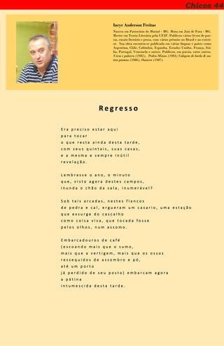 Iacyr Anderson Freitas
Nasceu em Patrocínio do Muriaé - MG. Mora em Juiz de Fora - MG.
Mestre em Teoria Literária pela UFJF. Publicou vários livros de poe-
sia, ensaio literário e prosa, com vários prêmios no Brasil e no exteri-
or. Sua obra encontra-se publicada em várias línguas e países como
Argentina, Chile, Colômbia, Espanha, Estados Unidos, França, Itá-
lia, Portugal, Venezuela e outros. Publicou, em poesia, entre outros,
Verso e palavra (1982), Pedra-Minas (1984) Colagem de bordo & ou-
tros poemas (1986), Outurvo (1987)
R e g r e s s o
E r a p r e c i s o e s t a r a q u i
p a r a t o c a r
o q u e r e s t a a i n d a d e s t a t a r d e ,
c o m s e u s q u i n t a i s , s u a s c a s a s ,
e a m e s m a e s e m p r e i n ú t i l
r e v e l a ç ã o .
L e m b r a s s e o a n o , o m i n u t o
q u e , v i s t o a g o r a d e s t e s c a m p o s ,
i n u n d a o c h ã o d a s a l a , i n u m e r á v e l ?
S o b t a i s a r c a d a s , n e s t e s f l a n c o s
d e p e d r a e c a l , e r g u e r a m u m c a s a r i o , u m a e s t a ç ã o
q u e e x s u r g e d o c a s c a l h o
c o m o c o i s a v i v a , q u e t o c a d a f o s s e
p e l o s o l h o s , n u m a s s o m o .
E m b a r c a d o u r o s d e c a f é
( e s c o a n d o m a i s q u e o s u m o ,
m a i s q u e a v e r t i g e m , m a i s q u e o s o s s o s
r e s s e q u i d o s d e a s s o m b r o e p ó ,
a t é u m p o r t o
j á p e r d i d o d e s e u p o s t o ) e m b a r c a m a g o r a
a p á t i n a
i n t u m e s c i d a d e s t a t a r d e .
Chicos 44
 