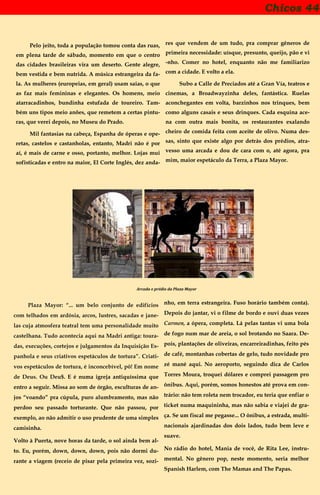 Chicos 44
Pelo jeito, toda a população tomou conta das ruas,
em plena tarde de sábado, momento em que o centro
das cidades brasileiras vira um deserto. Gente alegre,
bem vestida e bem nutrida. A música estrangeira da fa-
la. As mulheres (europeias, em geral) usam saias, o que
as faz mais femininas e elegantes. Os homens, meio
atarracadinhos, bundinha estufada de toureiro. Tam-
bém uns tipos meio anões, que remetem a certas pintu-
ras, que verei depois, no Museu do Prado.
Mil fantasias na cabeça, Espanha de óperas e ope-
retas, castelos e castanholas, entanto, Madri não é por
aí, é mais de carne e osso, portanto, melhor. Lojas mui
sofisticadas e entro na maior, El Corte Inglés, dez anda-
res que vendem de um tudo, pra comprar gêneros de
primeira necessidade: uísque, presunto, queijo, pão e vi
-nho. Comer no hotel, enquanto não me familiarizo
com a cidade. E volto a ela.
Subo a Calle de Preciados até a Gran Vía, teatros e
cinemas, a Broadwayzinha deles, fantástica. Ruelas
aconchegantes em volta, barzinhos nos trinques, bem
como alguns casais e seus drinques. Cada esquina ace-
na com outra mais bonita, os restaurantes exalando
cheiro de comida feita com aceite de olivo. Numa des-
sas, sinto que existe algo por detrás dos prédios, atra-
vesso uma arcada e dou de cara com o, até agora, pra
mim, maior espetáculo da Terra, a Plaza Mayor.
Arcada e prédio da Plaza Mayor
Plaza Mayor: “... um belo conjunto de edifícios
com telhados em ardósia, arcos, lustres, sacadas e jane-
las cuja atmosfera teatral tem uma personalidade muito
castelhana. Tudo acontecia aqui na Madri antiga: toura-
das, execuções, cortejos e julgamentos da Inquisição Es-
panhola e seus criativos espetáculos de tortura”. Criati-
vos espetáculos de tortura, é inconcebível, pô! Em nome
de Deus. Ou Deu$. E é numa igreja antiquíssima que
entro a seguir. Missa ao som de órgão, esculturas de an-
jos “voando” pra cúpula, puro alumbramento, mas não
perdoo seu passado torturante. Que não passou, por
exemplo, ao não admitir o uso prudente de uma simples
camisinha.
Volto à Puerta, nove horas da tarde, o sol ainda bem al-
to. Eu, porém, down, down, down, pois não dormi du-
rante a viagem (receio de pisar pela primeira vez, sozi-
nho, em terra estrangeira. Fuso horário também conta).
Depois do jantar, vi o filme de bordo e ouvi duas vezes
Carmen, a ópera, completa. Lá pelas tantas vi uma bola
de fogo num mar de areia, o sol brotando no Saara. De-
pois, plantações de oliveiras, encarreiradinhas, feito pés
de café, montanhas cobertas de gelo, tudo novidade pro
zé mané aqui. No aeroporto, seguindo dica de Carlos
Torres Moura, troquei dólares e comprei passagem pro
ônibus. Aqui, porém, somos honestos até prova em con-
trário: não tem roleta nem trocador, eu teria que enfiar o
ticket numa maquininha, mas não sabia e viajei de gra-
ça. Se um fiscal me pegasse... O ônibus, a estrada, multi-
nacionais ajardinadas dos dois lados, tudo bem leve e
suave.
No rádio do hotel, Mania de você, de Rita Lee, instru-
mental. No gênero pop, neste momento, seria melhor
Spanish Harlem, com The Mamas and The Papas.
 