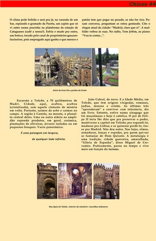 Chicos 44
O clima pede bebida e será pra já, na varanda de um
bar, espiando o gramado da Puerta, um capim que só
vi antes numa pracinha na plataforma da estação de
Cataguases (cadê a nossa?). Esfria e mudo pra outro,
um boteco, tocado pelo casal de proprietários-garçons-
faxineiros, pois empregado aqui ganha o que merece e
patrão tem que pegar no pesado, se não for rico. Pu-
xam conversa, perguntam se estou gostando. Cito o
slogan atual da cidade: “Madrid, claro que sí”. A mul-
tidão voltou às ruas. No rádio, Tom Jobim, ao piano:
“Vou te contar...”.
Início da Gran Vía e jardins do Prado
Excursão a Toledo, a 70 quilômetros de
Madri. Cidade, aqui, acabou, acabou
(cristalizada), sem aquele cinturão de miséria
em volta. Portanto, saímos da urbe e caímos no
campo. A região é Castela, na meseta, o planal-
to central deles. Uma ou outra aldeia na ampli-
dão expondo produtos, em geral, cerâmica,
plantações de oliveiras, árvores isoladas ou em
pequenos bosques. Vazio panorâmico.
É uma paisagem em largura,
de qualquer lado infinita.
João Cabral, de novo. E a Idade Média, em
Toledo, que tem origens visigodas, romanas,
judias, mouras e cristãs. As últimas três
“aprenderam” a conviver com tolerância, diz
um livro. Entanto, estive numa sinagoga que
foi muçulmana e hoje é católica. O pai de Feli-
pe II teria lhe dito que pra preservar o poder,
mantivesse a capital em Toledo; pra expandi-lo,
mudasse pra Lisboa; e se quisesse perdê-lo, fos-
se pra Madrid. Não deu outra. Nas lojas, elmos,
armaduras, lanças e espadas, pra quem qui-ser
se fantasiar de Dom Quixote. A metalurgia é
uma tradição, cidade guerreira, amuralhada,
“Glória de Espanha”, disse Miguel de Cer-
vantes. Praticamente, parou no tempo e vive
mais em função do turismo.
Rua típica de Toledo , interior da catedral e muralhas milenares
 