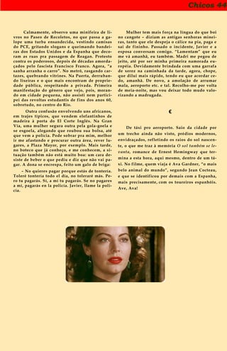 Chicos 44
Calmamente, observo uma minifeira de li-
vros no Paseo de Recoletos, no que passa a ga-
lope uma turba ensandecida, vestindo camisas
do PCE, gritando slogans e queimando bandei-
ras dos Estados Unidos e da Espanha que deco-
ram as ruas pra passagem de Reagan. Protesto
contra os poderosos, depois de décadas amorda-
çados pelo fascista Francisco Franco. Agora, “a
sanha arranha o carro”. No metrô, rasgando car-
tazes, quebrando vitrines. Na Puerta, derruban-
do lixeiras e o que mais encontram de proprie-
dade pública, respeitando a privada. Primeira
manifestação do gênero que vejo, pois, moran-
do em cidade pequena, não assisti nem partici-
pei das revoltas estudantis de fins dos anos 60,
sobretudo, no centro do Rio.
Outra confusão envolvendo uns africanos,
em trajes típicos, que vendem elefantinhos de
madeira à porta do El Corte Inglés. Na Gran
Vía, uma mulher segura outra pela gola-goela e
se esgoela, alegando que roubou sua bolsa, até
que vem a polícia. Pode sobrar pra mim, melhor
ir me afastando e procurar outra área, rever lu-
gares, a Plaza Mayor, por exemplo. Mais tarde,
no boteco que já conheço, e me conhecem, a si-
tuação também não está muito boa: um cara de-
siste de beber o que pediu e diz que não vai pa-
gar. A dona se encrespa, feito um galo de briga:
– No quieres pagar porque estás de tontería.
Toleré tontería todo el día, no toleraré más. Pe-
ro tu pagarás. Sí, a mí tu pagarás. Se no pagares
a mí, pagarás en la policía. Javier, llame la poli-
cía.
Mulher tem mais força na língua do que boi
no cangote – diziam as antigas senhoras minei-
ras, tanto que ele despeja o cálice na pia, paga e
sai de fininho. Passado o incidente, Javier e a
esposa conversam comigo. “Lamentam” que eu
me vá amanhã, eu também. Madri me pegou de
jeito, até por ser minha primeira namorada eu-
ropéia. Devidamente brindada com uma garrafa
de xerez na caminhada da tarde, agora, chope,
que dilui mais rápido, tendo eu que acordar ce-
do, amanhã. De novo, a amolação de arrumar
mala, aeroporto etc. e tal. Recolho-me por volta
de meia-noite, mas vou deixar todo mudo valo-
rizando a madrugada.
€
De táxi pro aeroporto. Saio da cidade por
um trecho ainda não visto, prédios modernos,
envidraçados, refletindo os raios do sol nascen-
te, o que me traz à memória O sol também se le-
vanta, romance de Ernest Hemingway que ter-
mina a esta hora, aqui mesmo, dentro de um tá-
xi. No filme, quem viaja é Ava Gardner, “o mais
belo animal do mundo”, segundo Jean Cocteau,
e que se identificou por demais com a Espanha,
mais precisamente, com os toureiros espanhóis.
Ave, Ava!
 