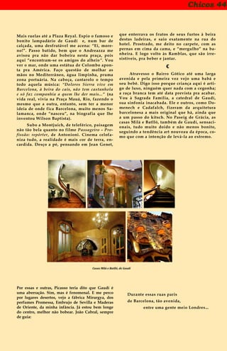 Chicos 44
Mais ruelas até a Plaza Reyal. Espio o famoso e
bonito lampadário de Gaudí e, num bar de
calçada, uma desfrutável me acena: “Ei, more-
no!”. Passo batido, bem que o Andreazza me
avisou pra não dar bobeira nesta praça, pois
aqui “encontram-se os amigos do alheio”. Vou
ver o mar, onde uma estátua de Colombo apon-
ta pra América. Faço questão de molhar as
mãos no Mediterrâneo, água limpinha, pruma
zona portuária. Na cabeça, cantarolo o tempo
todo aquela música: “Dolores Sierra vive em
Barcelona, à beira do cais, não tem castanhola
e só faz companhia a quem lhe der mais...” (na
vida real, vivia na Praça Mauá, Rio, fazendo o
mesmo que a outra, entanto, sem ter a menor
ideia de onde fica Barcelona, muito menos Sa-
lamanca, onde “nasceu”, na biografia que lhe
inventou Wilson Baptista).
Subo a Montjuich, de teleférico, paisagem
não tão bela quanto no filme Passageiro – Pro-
fissão: repórter, de Antonioni. Cinema celofa-
niza tudo, a realidade é mais cor de terra, en-
cardida. Desço a pé, pensando em Jean Genet,
que enterrava os frutos de seus furtos à beira
destas ladeiras, e saio exatamente na rua do
hotel. Prostrado, me deito no carpete, com as
pernas em cima da cama, e “mergulho” na ba-
nheira. E logo volto às Ramblas, que são irre-
sistíveis, pra beber e jantar.
€
Atravesso o Bairro Gótico até uma larga
avenida e pela primeira vez vejo uma babá e
seu bebê. Digo isso porque criança aqui é arti-
go de luxo, ninguém quer nada com a cegonha;
a raça branca tem até data prevista pra acabar.
Vou à Sagrada Família, a catedral de Gaudí,
sua sinfonia inacabada. Ele e outros, como Do-
menech e Cadafalch, fizeram da arquitetura
barcelonesa a mais original que há, ainda que
a um passo do kitsch. No Paseig de Grácia, as
casas Milá e Batlló, também de Gaudí, sensaci-
onais, tudo muito doido e não menos bonito,
seguindo a tendência art nouveau da época, co-
mo que com a intenção de levá-la ao extremo.
Casas Milá e Batlló, de Gaudí
Por essas e outras, Picasso teria dito que Gaudí é
uma aberração. Sim, mas é fenomenal. E me perco
por lugares desertos, vejo a fábrica Mirurgya, dos
perfumes Promessa, Embrujo de Sevilla e Maderas
de Oriente, da minha infância. Já estou bem longe
do centro, melhor não bobear. João Cabral, sempre
de guia:
Durante essas ruas paris
de Barcelona, tão avenida,
entre uma gente meio Londres...
 