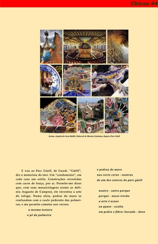 Chicos 44
Acima, cúpula da Casa Batlló, Palau de la Musica Catalana, depois, Parc Güell
E vou ao Parc Güell, de Gaudí. “Güêll”,
diz o motorista do táxi. Um “condomínio”, em
cada casa um estilo. Construções revestidas
com cacos de louça, por aí. Permito-me dizer
que, com suas mosaicolagens (como as defi-
niu Augusto de Campos), ele inventou a arte
do refugo. Numa aleia, pedras do muro se
confundem com o caule pedrento das palmei-
ras, e me permito cometer uns versos:
a mesma textura
o pé da palmeira
e pedras do muro
nas cores ceras - neutras
de um dos setores do parc güell
neutro - outro parque
porque - nesse trecho
a arte é acaso
ou quase - oculta
em pedra e fibra: lascada - dura
 
