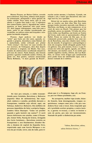 Chicos 44
Museu Picasso, no Bairro Gótico, cerrado
para armuerzo. Faço hora, almoço num peque-
no restaurante, minipaella e meia garrafa de
vinho catalão. Peço outra meia, que já vem
aberta e o gosto tem nada a ver, a esperteza
dos comerciantes, pois é. Agradam-me, sobre-
maneira, as boas maneiras: três caras veem
TV, dois jogam videopoquer, uma fala com o
dono, outro lê um volume encadernado em
vermelho, eu rabisco estas mal-traçadas e nin-
guém incomoda ninguém.
Picasso. Aqui pode-se ver desde as
“artes” que fazia aos dez anos, quando, se-
gundo o próprio, desenhava como Rafael, até
a maturidade, então criticado por pintar
“feito criança”. Um luxo ver suas versões de
Las meninas, de Velázquez, dois dias depois
de saborear o original, em Madri. Nas ruas,
bandos de adolescentes recolhendo donativos
pró-cura do câncer. Nada demais, não fossem
garotos e garotas vendendo saúde e beleza, dá
gosto ver. Nos postes, cartazes anunciando
Maria Bethânia, “A mais grande do Brasil”,
escrito assim mesmo, à lusitana. Grande, em
relação a ela, é mais que discutível; não con-
sigo ouvi-la, eis a questão.
Deixei de ver muita coisa, pois Barcelona
não se resolve em dois dias Não fico mais
porque tenho encontro marcado com Moura e
Marilene, em Roma, se não comparecer, só os
verei de novo no Brasil. Vão pensar que fui
assaltado, preso ou matado. Vivinho da silva,
bebo vinho, nas Ramblas, em frente ao Teatro
del Liceo, onde está se apresentando o Royal
Ballet. Penso no centro do Rio que, se de-
vidamente preservado, poderia tirar uma on-
da de Barcelona, uma das cidades mais visita-
das do mundo. O progresso é antropofágico e
nem ela escapou, tendo abrigado quatro bair-
ros góticos. Um, pelo menos, ficou e o que fi-
zeram em volta não agride, agrada, aos olhos.
Até demais, em muitos casos. E eu soube que
rambla significa riacho, ribeiro, daí Las Ram-
blas, os vários veios d’água que canalizaram
preu poder ficar me aboletando aqui, sem a
menor vontade de ir embora.
De táxi pra estação, o rádio transmi-
tiendo para Cataluña, Barcelona y Baleares
(aquelas ilhas de milionários). Em espa-
nhol, embora o catalão, proibido durante o
franquismo, também seja oficial, aqui, em
Valença, Andorra e Baleares. Dez milhões de
pessoas impedidas de falar a própria língua.
Lembra Chico Buarque: “Como vai proibir
quando o galo insistir em cantar?”. E curti
lances deliciosos em catalão, como L’Eixam-
ple, Ciutat Vella, Paseig de Grácia, Avinguda
des Corts Catalanes... Barcelona resistiu ao
franquismo e, nos finalmentes, Glauber Ro-
cha a chamou de capital da Espanha livre,
expatriado aqui com García Márquez e ou-
tros da pá virada. Livre, não de todo, pois ti-
nham que ir a Perpignan, logo ali, na Fran-
ça, pra ver filmes proibidos, acá.
No aeroporto, mulher tipo árabe, falan-
do francês, bem desengonçada, roupas es-
quisitonas, compra uma joia e diz pra ven-
dedora ficar com o troco. Esta responde que
ali é proibido aceitar propina, a outra insis-
te, a garota re-recusa, a outra re-insiste e
saio de perto, pra não ser inconveniente.
Vontade de pedir o dinheirim pra mim.
“Adeus, Barcelona, adeus,
adeus Dolores Sierra...”
 