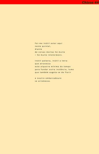 Chicos 44
F o i - m e i n ú t i l e s t a r a q u i
n e s t e q u i n t a l ,
d i a n t e
d e c o i s a s m o r t a s h á m u i t o
– h á m u i t o i n t o l e r á v e i s .
I n ú t i l p a l a v r a , i n ú t i l a l e t r a
q u e a t r a v e s s a
e s t e a l q u e i r e m í n i m o d o t e m p o
p a r a f u n d a r o u t r a i n s t â n c i a , l u m e
q u e t a m b é m e s g o t a - s e d e f l o r i r
e n o u t r o e m b a r c a d o u r o
s e a r r e m e s s a .
 