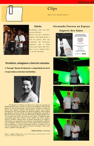 Chicos 44
Clips
Algumas notas importantes para nós
Chicão
P e r d e m o s m a i s u m d o s
n o s s o s C h i c o s .
D e s t a v e z f o i o C h i c ã o .
F i g u r a b e m - h u m o r a d a e
b o a d e p r o s a . E r a u m
r e s i l i e n t e d o C a r n a v a l
P o p u l a r , q u e é f o g o
m o r t o p o r a q u i . E l e f u n -
d o u e e r a o f a m o s o b l o -
c o d o E u S oz i n h o
Fernando Fiorese no Espaço
Augusto dos Anjos
Parabéns, atingimos a burrice máxima
A “baranga” Simone de Beauvoir e a importância de um li-
vroqueensinaaconversarcomfascistas.
“A fogueira de Simone de Beauvoir a partir da questão do
ENEM mostrou que a burrice se tornou um problema estrutural do
Brasil. Se não for enfrentada, não há chance. Hordas e hordas de
burros que ocupam espaços institucionais, burros que ocupam
bancadas de TV, burros pagos por dinheiro público, burros pagos
por dinheiro privado, burros em lugares privilegiados, atacaram a
filósofa francesa porque o Exame Nacional de Ensino Médio colo-
cou na prova um trecho de uma de suas obras, O Segundo Sexo,
começando pela frase célebre: “Uma mulher não nasce mulher,
torna-se mulher”. Bastou para os burros levantarem as orelhas e
relincharem sua ignorância em volumes constrangedores. Debater
com seriedade a burrice nacional é mais urgente do que discutir a
crise econômica e o baixo crescimento do país. A burrice está na
raiz da crise política mais ampla. A burrice corrompe a vida, a pri-
vada e a pública. Dia após dia. ...”
Eliane Brum em El País
Leia o artigo inteiro em: http://brasil.elpais.com/brasil/2015/11/09/
opinion/1447075142_888033.html
 