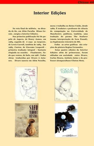 Chicos 44
Na reta final do milênio, na déca-
da de 80, em Além Paraíba Minas Ge-
rais , surgiu a Interior Edições.
Sua primeira publicação foi Os pa-
péis de Aspern, de Henry James, em
1984, seguida de A caça ao turpente,
de Lewis Carroll, também de 1984. Em
1985, Cantos, de Giacomo Leopardi -
primeira tradução integral - bastante
elogiada na ocasião. Finalmente, Tu-
do que restou, de Safo, em 1987. Todas
obras traduzidas por Álvaro A Antu-
nes. Álvaro nasceu em Além Paraíba,
mora e trabalha no Reino Unido, desde
1989. É tradutor e professor de ciência
da computação na Universidade de
Manchester, publicou, também, uma
tradução do poema The Seafarer
(numa interpretação de Ezra Pound),
no Suplemento Literário de MG.
Todas as artes gráficas são cria-
ções da pintora Regina Fernandes.
Estas quatro edições da Interior
Edições além de primorosas, foram
editadas em sociedade entre Álvaro,
Carlos Moura, Antônio Jaime e do pro-
fessor alemparaibano Clinton Mota.
Interior Edições
 