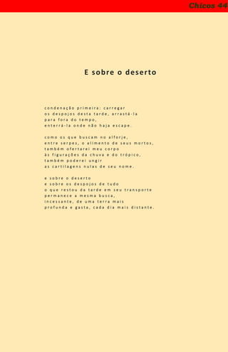E sobre o deserto
c o n d e n a ç ã o p r i m e i r a : c a r r e g a r
o s d e s p o j o s d e s t a t a r d e , a r r a s t á - l a
p a r a f o r a d o t e m p o ,
e n t e r r á - l a o n d e n ã o h a j a e s c a p e .
c o m o o s q u e b u s c a m n o a l f o r j e ,
e n t r e s e r p e s , o a l i m e n t o d e s e u s m o r t o s ,
t a m b é m o f e r t a r e i m e u c o r p o
à s f i g u r a ç õ e s d a c h u v a e d o t r ó p i c o ,
t a m b é m p o d e r e i u n g i r
a s c a r t i l a g e n s n u l a s d e s e u n o m e .
e s o b r e o d e s e r t o
e s o b r e o s d e s p o j o s d e t u d o
o q u e r e s t o u d a t a r d e e m s e u t r a n s p o r t e
p e r m a n e c e a m e s m a b u s c a ,
i n c e s s a n t e , d e u m a t e r r a m a i s
p r o f u n d a e g a s t a , c a d a d i a m a i s d i s t a n t e .
Chicos 44
 