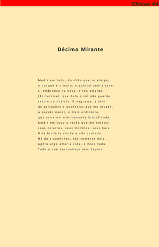 Décimo Mirante
M e d i r e m t u d o , d o c h ã o q u e s e a l a r g a ,
o b o s q u e e o m u r o , o q u i n t a l s e m a l a r d e ,
a l e m b r a n ç a n a b o c a , e t ã o a m a r g a ,
t ã o t e r r í v e l , q u e d e l a o s o l n ã o g u a r d e
r a s t r o o u n o t í c i a . O n e g r u m e , a á r i a
d e p r i v a ç õ e s e a u s ê n c i a s q u e m e i n v a d e .
A p a i x ã o m a i o r , e m a i s o r d i n á r i a ,
q u e a r m a e m m i m t a m a n h a b r u t a l i d a d e .
M e d i r e m t u d o o v e r ã o q u e m e e n f a d a :
s e u s c e l e i r o s , s e u s m o i n h o s , s e u s b o i s .
U m a h i s t ó r i a v i v i d a e n ã o c o n t a d a .
H á d o i s c a m i n h o s , t ã o - s o m e n t e d o i s .
A g o r a u r g e a m a r a v i d a , e m a i s n a d a .
T u d o o q u e d e s c o n h e ç o v e m d e p o i s .
Chicos 44
 
