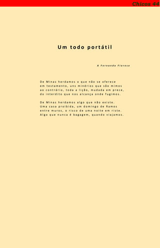 U m t o d o p o r t á t i l
A F e r n a n d o F i o r e s e
D e M i n a s h e r d a m o s o q u e n ã o s e o f e r e c e
e m t e s t a m e n t o , u n s m i n é r i o s q u e s ã o m i m o s
a o c o n t r á r i o , t o d a a l i ç ã o , m u d a d a e m p r e c e ,
d o i n t e r d i t o q u e n o s a l c a n ç a o n d e f u g i m o s .
D e M i n a s h e r d a m o s a l g o q u e n ã o e x i s t e .
U m a c a s a p r o i b i d a , u m d o m i n g o d e R a m o s
e n t r e m u r o s , o r i s c o d e u m a n o i t e e m r i s t e .
A l g o q u e n u n c a é b a g a g e m , q u a n d o v i a j a m o s .
Chicos 44
 