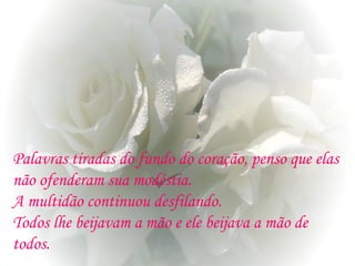 Palavras tiradas do fundo do coração, penso que elas
não ofenderam sua modéstia.
A multidão continuou desfilando.
Todos lhe beijavam a mão e ele beijava a mão de
todos.
 