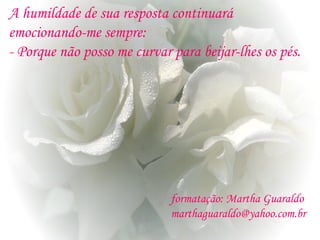 A humildade de sua resposta continuará
emocionando-me sempre:
- Porque não posso me curvar para beijar-lhes os pés.
formatação: Martha Guaraldo
marthaguaraldo@yahoo.com.br
 
