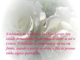 Estávamos na residência do Chico Xavier. Seu
estado de saúde não lhe permitia deslocar-se até o
Centro. A multidão se comprimia lá na rua em
frente, quando o portão se abriu, a fila de pessoas
tinha alguns quarteirões.
 