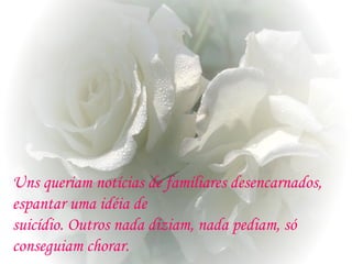 Uns queriam notícias de familiares desencarnados,
espantar uma idéia de
suicídio. Outros nada diziam, nada pediam, só
conseguiam chorar.
 