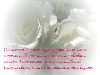 Comecei então a pensar que quando Jesus esteve
conosco, onde quer que aparecesse, a multidão o
cercava. Eram pessoas de todas as idades, de
todas as classes sociais e dos mais distantes lugares.
 
