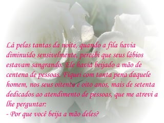 Lá pelas tantas da noite, quando a fila havia
diminuído sensivelmente, percebi que seus lábios
estavam sangrando. Ele havia beijado a mão de
centena de pessoas. Fiquei com tanta pena daquele
homem, nos seus oitenta e oito anos, mais de setenta
dedicados ao atendimento de pessoas, que me atrevi a
lhe perguntar:
- Por que você beija a mão deles?
 