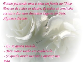 Foram passando uma a uma em frente ao Chico.
Pessoas de todas as idades, de todas as condições
sociais e dos mais distantes lugares do País.
Algumas diziam:
- Eu só queria tocá-lo...
- Meu maior sonho era conhecê-lo...
- Só queria ouvir sua voz e apertar sua
 
