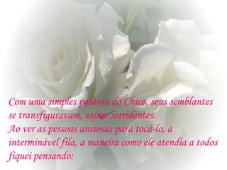 Com uma simples palavra do Chico, seus semblantes
se transfiguravam, saíam sorridentes.
Ao ver as pessoas ansiosas para tocá-lo, a
interminável fila, a maneira como ele atendia a todos
fiquei pensando:
 