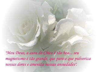 "Meu Deus, a aura do Chico é tão boa... seu
magnetismo é tão grande, que parece que pulveriza
nossas dores e ameniza nossas ansiedades".
 