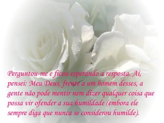 Perguntou-me e ficou esperando a resposta. Aí,
pensei: Meu Deus, frente a um homem desses, a
gente não pode mentir nem dizer qualquer coisa que
possa vir ofender a sua humildade (embora ele
sempre diga que nunca se considerou humilde).
 
