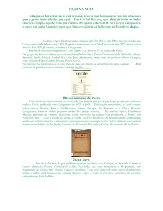 PEQUENA NOTA
Cataguases faz aniversário esta semana, resolvemos homenagear um dos ubaenses
que a gente tanto admira por aqui. Um é o Ari Barroso, que além de todas as belas
canções, compôs aquele hino que éramos obrigados a decorar lá no Colégio Cataguases,
o outro é o poeta Ascânio Lopes que fixou residência ad infinitum no Cemitério daqui.
Ascânio Lopes Quatorzevoltas nasceu em Ubá (MG), em 1906, mas foi criado em
Cataguases, onde faleceu, em 1929. O poeta transferiu-se para Belo Horizonte em 1925, onde cursou
direito. Em 1928, já doente, retornou a Cataguases.
Em Belo Horizonte freqüentou o Café Estrela e a Livraria Alves na rua da Bahia.
Do grupo do Estrela faziam parte os escritores Pedro Nava, Carlos Drummond de Andrade, Abgar
Renault, Emílio Moura, Aníbal Machado, João Alphonsus, bem como os políticos Milton Campos,
João Pinheiro Filho, Gabriel Passos, Pedro Aleixo.
Na mesma rua localizava-se o Cine Odeon onde em frente se encontravam após o jantar. Dali
partiam os passeios e as aventuras, boemias ou não.
Último número da Verde
Uma atividade marcante na curta vida de Ascânio foi sua participação no grupo que fundou a
revista Verde, publicada em Cataguases de 1927 a 1929. Publicação modernista, a Verde reunia
entre outros Rosário Fusco, Guilhermino César, Enrique de Resende e o Chico Peixoto.
Cataguases, torna-se assim pequeno centro de criação artística. Na mesma época, Humberto
Mauro, pioneiro do cinema brasileiro, havia montado na cidade sua produtora, a Phebo Sul
America Film. Com a morte do poeta, a revista Verde se dissolveu. Os remanescentes publicaram
ainda um último número, exatamente para homenagear o amigo morto. Sobre Ascânio escreveram
nomes como Mário de Andrade, Antonio de Alcântara Machado e Carlos Drummond de Andrade.
Único livro
Em vida, Ascânio Lopes publicou apenas um livro, com Enrique de Resende e Rosário
Fusco, chamado Poemas Cronológicos (1928). Ao todo, sua obra resume-se a 48 poemas, um
fragmento de novela, três ensaios e quatro resenhas. Todo esse material, mais outros documentos
sobre o autor, está reunido no volume Ascânio Lopes – Todos os Possíveis Caminhos, do escritor
cataguasense Luiz Ruffato.
 