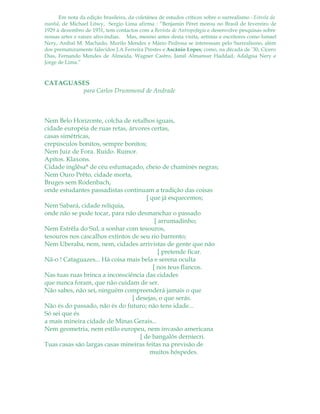 Em nota da edição brasileira, da coletânea de estudos críticos sobre o surrealismo - Estrela da
manhã, de Michael Löwy, Sergio Lima afirma : “Benjamin Péret morou no Brasil de fevereiro de
1929 à dezembro de 1931, tem contactos com a Revista de Antropofagia e desenvolve pesquisas sobre
nossas artes e raízes afro-índias. Mas, mesmo antes desta visita, artistas e escritores como Ismael
Nery, Aníbal M. Machado, Murilo Mendes e Mário Pedrosa se interessam pelo Surrealismo, além
dos prematuramente falecidos J.A Ferreira Prestes e Ascânio Lopes; como, na década de ’30, Cícero
Dias, Fernando Mendes de Almeida, Wagner Castro, Jamil Almansur Haddad, Adalgisa Nery e
Jorge de Lima.”
CATAGUASES
para Carlos Drummond de Andrade
Nem Belo Horizonte, colcha de retalhos iguais,
cidade européia de ruas retas, árvores certas,
casas simétricas,
crepúsculos bonitos, sempre bonitos;
Nem Juiz de Fora. Ruído. Rumor.
Apitos. Klaxons.
Cidade inglêsa* de céu esfumaçado, cheio de chaminés negras;
Nem Ouro Prêto, cidade morta,
Bruges sem Rodenbach,
onde estudantes passadistas continuam a tradição das coisas
[ que já esquecemos;
Nem Sabará, cidade relíquia,
onde não se pode tocar, para não desmanchar o passado
[ arrumadinho;
Nem Estrêla do Sul, a sonhar com tesouros,
tesouros nos cascalhos extintos de seu rio barrento;
Nem Uberaba, nem, nem, cidades arrivistas de gente que não
[ pretende ficar.
Nã-o ! Cataguazes... Há coisa mais bela e serena oculta
[ nos teus flancos.
Nas tuas ruas brinca a inconsciência das cidades
que nunca foram, que não cuidam de ser.
Não sabes, não sei, ninguém compreenderá jamais o que
[ desejas, o que serás.
Não és do passado, não és do futuro; não tens idade...
Só sei que és
a mais mineira cidade de Minas Gerais...
Nem geometria, nem estilo europeu, nem invasão americana
[ de bangalôs derniecri.
Tuas casas são largas casas mineiras feitas na previsão de
muitos hóspedes.
 