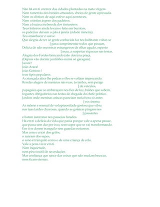 Não há em ti o terror das cidades plantadas na mata virgem.
Nem ramerrão dos bondes atrasados, cheios de gente apressada.
Nem os dísticos de aqui estêve aqui aconteceu.
Nem o tintim áspero dos padeiros.
Nem a buzina incômoda dos tintureiros.
Teus leiteiros ainda levam o leite em burricos,
os padeiros deixam o pão à janela (cidade mineira).
Teu amanhecer é suave.
Que alegria de ter só gente conhecida faz teu habitante voltar-se
[ para cumprimentar todos que passam.
Delícia de não encontrar estrangeiros de olhar agudo, esperto
[ mau, a suspeitar riquezas nas terras.
Alegria dos Fordes brincando (são dois) na praça.
(Depois vão dormir juntinhos numa só garagem).
Jacaré !
João Arara!
João Gostoso !
teus tipos populares.
A criançada atira-lhe pedras e êles se voltam imprecando.
Rondas alegres de meninas nas ruas, às tardes, sem perigo
[ de veículos,
papagaios que se embaraçam nos fios de luz, balões que sobem,
foguetes obrigatórios nas festas de chegada do chefe político.
Jardins onde meninas ariscas passeiam meia hora só antes
[ no cinema.
Ar môrno e sensual de voluptuosidade gostosa que vibra
nas tuas tardes chuvosas, quando as goteiras pingam nos
[ passantes
e batem isócronas nos passeios furados.
Há em ti a delícia da vida que passa porque vale a apena passar,
que passa sem dar por isso, sem supor que se vai transformando.
Em ti se dorme tranquilo sem guardas-noturnos.
Mas com o cricri dos grilos,
o ranram dos sapos,
o sono é tranquilo como o de uma criança de colo.
Vale a pena viver em ti.
Nem inquietude,
nem pêso inútil de recordações
Mas confiança que nasce das coisas que não mudam bruscas,
nem ficam eternas.
 