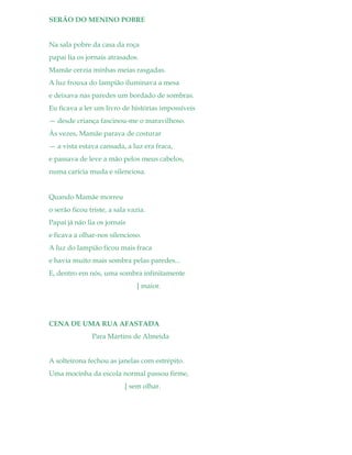 SERÃO DO MENINO POBRE
Na sala pobre da casa da roça
papai lia os jornais atrasados.
Mamãe cerzia minhas meias rasgadas.
A luz frouxa do lampião iluminava a mesa
e deixava nas paredes um bordado de sombras.
Eu ficava a ler um livro de histórias impossíveis
— desde criança fascinou-me o maravilhoso.
Às vezes, Mamãe parava de costurar
— a vista estava cansada, a luz era fraca,
e passava de leve a mão pelos meus cabelos,
numa carícia muda e silenciosa.
Quando Mamãe morreu
o serão ficou triste, a sala vazia.
Papai já não lia os jornais
e ficava a olhar-nos silencioso.
A luz do lampião ficou mais fraca
e havia muito mais sombra pelas paredes...
E, dentro em nós, uma sombra infinitamente
[ maior.
CENA DE UMA RUA AFASTADA
Para Martins de Almeida
A solteirona fechou as janelas com estrépito.
Uma mocinha da escola normal passou firme,
[ sem olhar.
 
