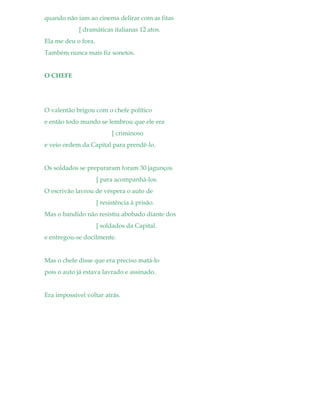 quando não iam ao cinema delirar com as fitas
[ dramáticas italianas 12 atos.
Ela me deu o fora.
Também nunca mais fiz sonetos.
O CHEFE
O valentão brigou com o chefe político
e então todo mundo se lembrou que ele era
[ criminoso
e veio ordem da Capital para prendê-lo.
Os soldados se prepararam foram 30 jagunços
[ para acompanhá-los.
O escrivão lavrou de véspera o auto de
[ resistência à prisão.
Mas o bandido não resistiu abobado diante dos
[ soldados da Capital.
e entregou-se docilmente.
Mas o chefe disse que era preciso matá-lo
pois o auto já estava lavrado e assinado.
Era impossível voltar atrás.
 