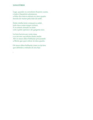 SANATÓRIO
Logo, quando os corredores ficarem vazios,
e todo o Sanatório adormecer,
a febre dos tísicos entrará no meu quarto
trazida de manso pela mão da noite.
Então minha testa começará a arder,
todo meu corpo magro sofrerá.
E eu rolarei ansiado no leito
com o peito opresso e de garganta seca.
Lá fora haverá um vento mau
e as árvores sacudidas darão medo.
Ah! os meus olhos brilharão procurando
a Morte que quer entrar no meu quarto.
Os meus olhos brilharão como os da fera
que defende a entrada do seu fojo.
.
 