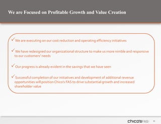 11
We are Focused on Profitable Growth and Value Creation
We are executing on our cost reduction and operating efficiency initiatives
We have redesigned our organizational structure to make us more nimble and responsive
to our customers’ needs
Our progress is already evident in the savings that we have seen
Successful completion of our initiatives and development of additional revenue
opportunities will position Chico’s FAS to drive substantial growth and increased
shareholder value
 