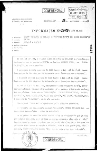 CONFIDENCIAL
SNI/AC
J /
MINISTÊIilO DO DCEHaTO
GABINETE DO MINISTRO
C I E
BltiÜlLIA-DP
, 82472* 07127AJ
de B.PY.o.mbrp du 1974
INFORMAÇÃO N£&4pM0"4-«a
AMUNTO: CHICO BUAEwUE DE H0L',IIUA E COIWUÜTO KPB/4 EM CAIÜO GltAI!DE/t!T
» « , 9» HI.1
FUKAO:
n
DIFUSÃO ANTEBIGH :
RI'1'LKbNriA I
M M l
•a
to
Ho dia 14 i c t 7 4 , o c n t c r CHICO BU..ttjUc! U£ IICLAIIDA e p r e c e n t o u - a e
juntamente cora o conjunto lül,
D/4, no Teatro OWtJCE ROCHA, em CAKPO
GKANnB/tKT, era duas s e s s õ e s .
A primeira s e s s ã o começou àa 2000 horas e f o i a t é 83 2130 horas
(cora cerca de 20 minutos de i n t e r v e i o para deacanao dos a r t i s t n o ) .
A secunda SCSGQO começou às 2200 horas e f o i at<5 âa 2330 horao
(com cerca de 20 minutoa de i n t e r v a l o para d e s c a n s o doa a r t i c t o s ) .
ClilCO BUAttQCE DE H0UHDA, acompanhado p e l o c o n j u n t o KFB/4, i n t e r -
pretou inúmeros composições musicais, já c r a v a d a s e b e s t a n t e c o n h e c i
das do p u b l i c o , t a i a como: "CCItoíRUÇãO", "JCEGí MARAVILHA", "i;iNHA
KHfdBUk", *BGH ccnsKLKO", "DEUS LHE PAGUE", «CAÇADA", • u m p . r i i ,
à exceção de "i.IL-iGKE", ainda não cravada.
Toüae e l a s l o r t m muito aplaudidas pelo p ú b l i c o p r e s e n t e .
A ror.peito da composiç-So mucical "MILAGRE1
!, CHICO BUAR,UE foz os
s e g u i n t e s c o m e n t á r i o s , a n t e s do c a n t á - l a :
- Iiu p r i m e i r a s e s s ã o : "anta uiáaica 6 de um eor.ipor.itor que ~í com-
pôs muitas m ú s i c a s , na a na hora do serem c r a v a d a s e l a s nBo o s ã o "
( n e s t e comento houve ri:;edos, por parte du p l a t ó i u , p o i s deu p ; r a ae
perceber c i a r , m e n t e a eluoâo o cenoura, para a n ã o g r a v a ç ã o ) . C o n t i -
nuando, CHICO BUA2QUE! d i s s o : "Ii.aa, do^ta Veíj, «titu QUU v a i , Litíir".
CCHTIT1UA. . .
 