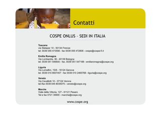 Contatti

          COSPE ONLUS – SEDI IN ITALIA

Toscana
via Slataper 10 - 50134 Firenze
tel. 0039 055 473556 - fax 0039 055 472806 - cospe@cospe-fi.it

Emilia Romagna
Via Lombardia, 36 - 40139 Bologna
tel. 0039 051 546600 - fax. 0039 051 547188 - emiliaromagna@cospe.org

Liguria
Via Lomellini, 15/8 - 16124 Genova
tel. 0039 010 8937457 - fax 0039 010 2465768 - liguria@cospe.org

Veneto
Via Cavallotti 10 - 37124 Verona
tel./fax 0039 045 8035075 - veneto@cospe.org

Marche
Viale della Vittoria, 127 - 61121 Pesaro
Tel e fax 0721 30600 - marche@cospe.org


                           www.cospe.org
 