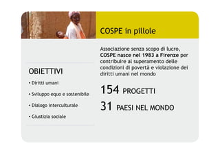 COSPE in pillole

                                 Associazione senza scopo di lucro,
                                 COSPE nasce nel 1983 a Firenze per
                                 contribuire al superamento delle
                                 condizioni di povertà e violazione dei
OBIETTIVI                        diritti umani nel mondo
•  Diritti umani

•  Sviluppo equo e sostenibile   154 PROGETTI
•  Dialogo interculturale
                                 31 PAESI NEL MONDO
•  Giustizia sociale
 
