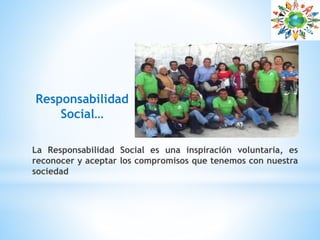 Responsabilidad
Social…
La Responsabilidad Social es una inspiración voluntaria, es
reconocer y aceptar los compromisos que tenemos con nuestra
sociedad
 